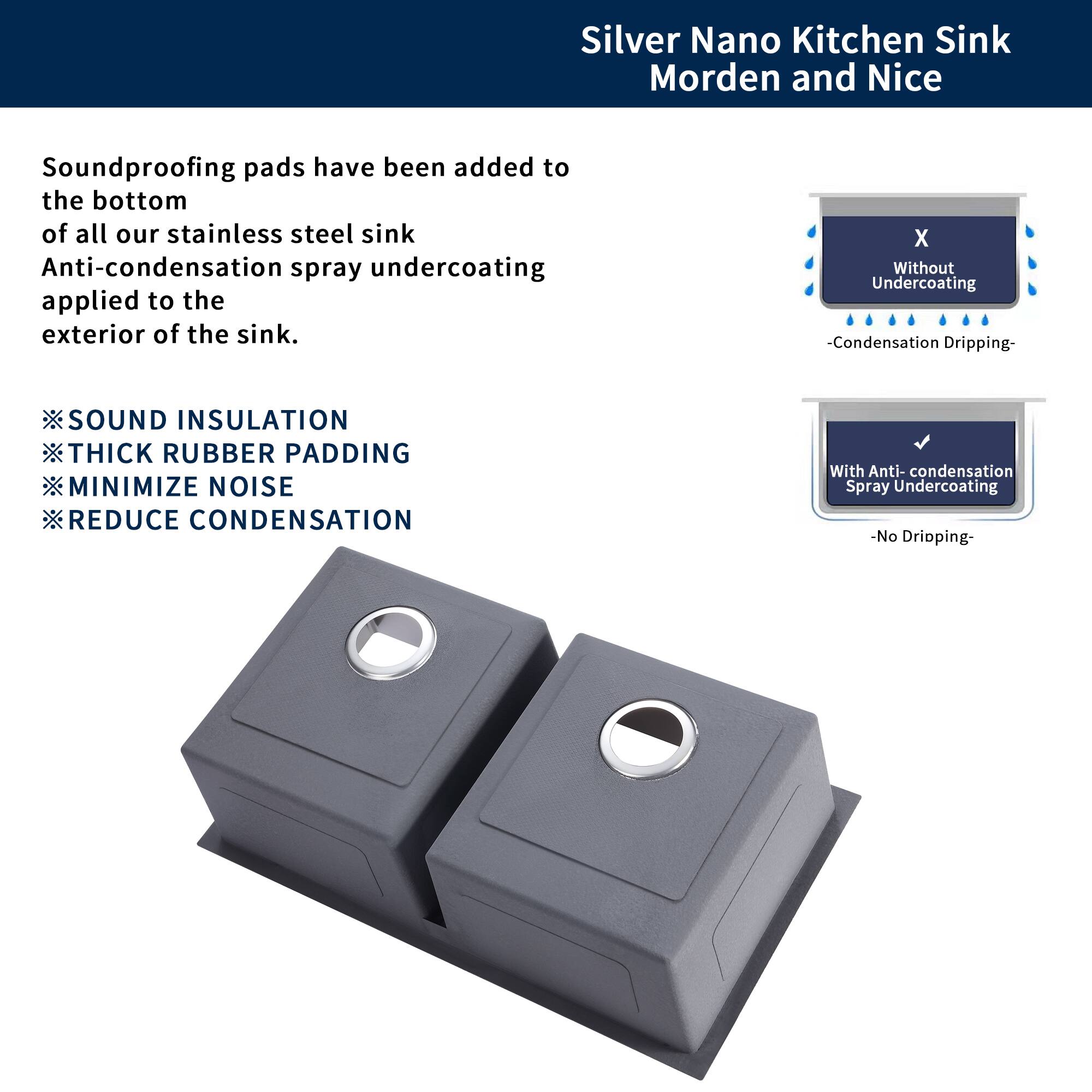 Silver Nano Kitchen Sink Modern and Nice

Soundproofing pads have been added to the bottom of all our stainless steel sink. Anti-condensation spray undercoating applied to the exterior of the sink.

- SOUND INSULATION
- THICK RUBBER PADDING
- MINIMIZE NOISE
- REDUCE CONDENSATION

Without Undercoating:
- Condensation Dripping

With Anti-condensation Spray Undercoating:
- No Dripping