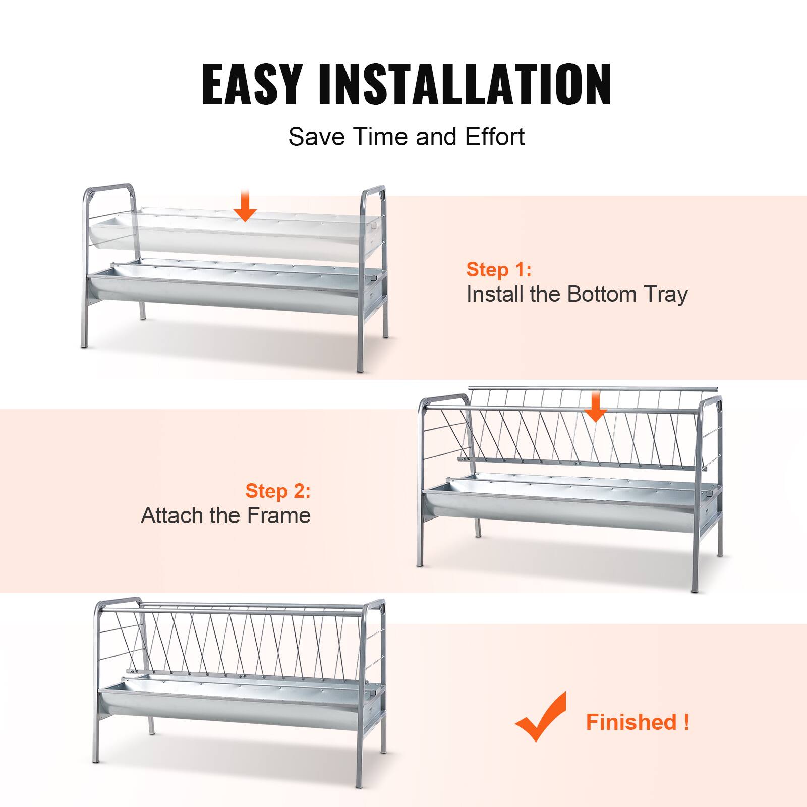 EASY INSTALLATION  
Save Time and Effort  

Step 1:  
Install the Bottom Tray  

Step 2:  
Attach the Frame  

Finished!