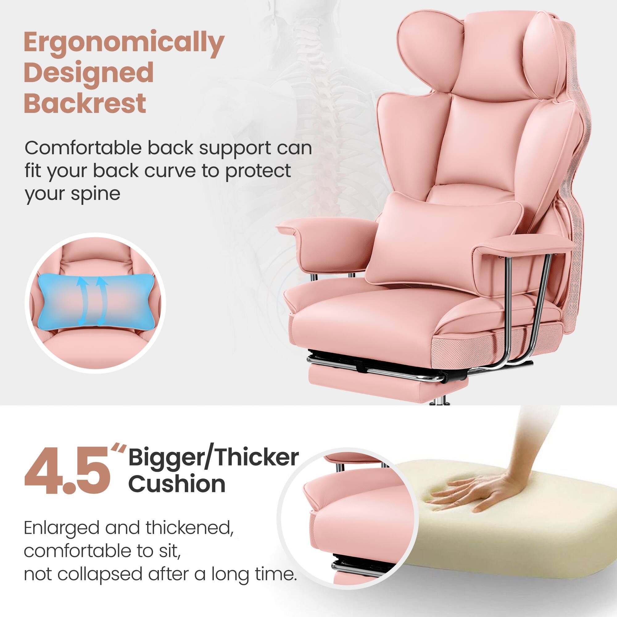 Ergonomically Designed Backrest  
Comfortable back support can fit your back curve to protect your spine  

4.5" Bigger/Thicker Cushion  
Enlarged and thickened, comfortable to sit, not collapsed after a long time.