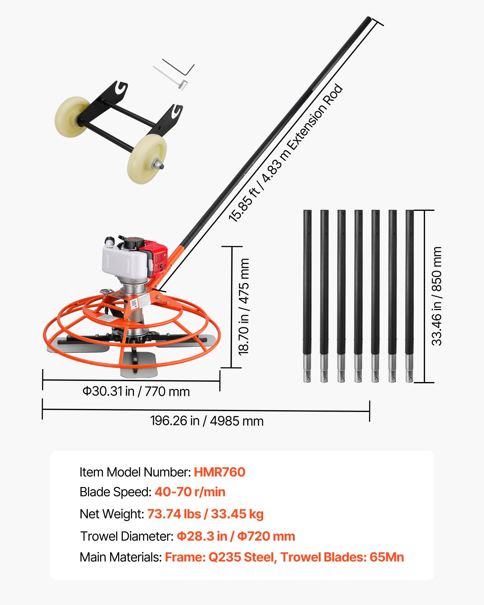 Rod Extension: 4.83 m / 15.85 ft  
15.85 mm / 0.62 in  
475 / in  
18.70 mm / 0.73 in  
850 / in  
33.46 in / 850 mm  
30.31 in / 770 mm  
196.26 in / 4985 mm  

Item Model Number: HMR760  
Blade Speed: 40-70 r/min  
Net Weight: 73.74 lbs / 33.45 kg  
Trowel Diameter: 28.3 in / 720 mm  
Main Materials: Frame: Q235 Steel, Trowel Blades: 65Mn