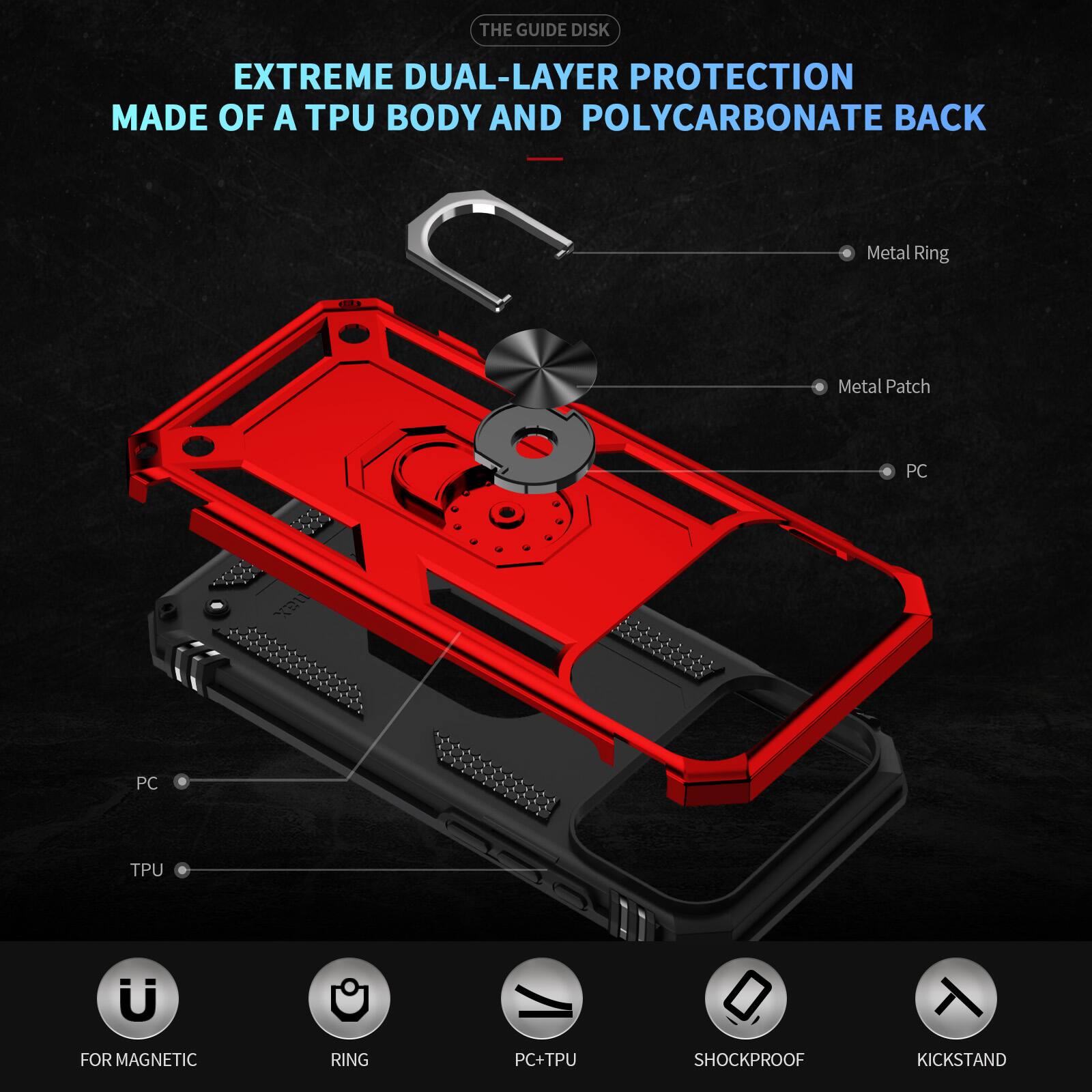 THE GUIDE DISK EXTREME DUAL-LAYER PROTECTION MADE OF A TPU BODY AND POLYCARBONATE BACK

Metal Ring
Metal Patch
PC
PC+TPU

FOR MAGNETIC
RING
PC+TPU
SHOCKPROOF
KICKSTAND