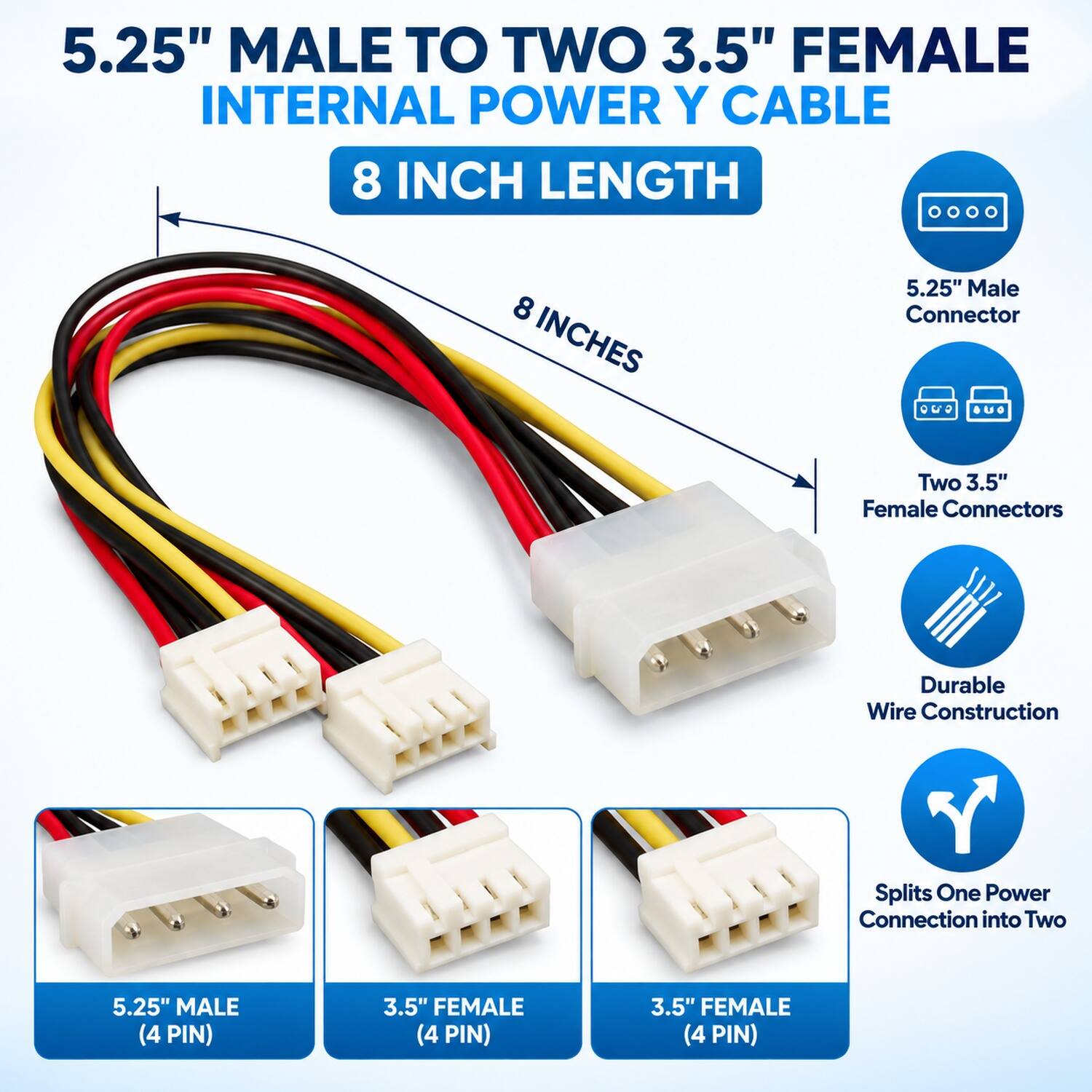 5.25" Male to Two 3.5" Female Internal Power Y Cable, 8 Inch Length

- 5.25" Male Connector
- Two 3.5" Female Connectors
- Durable Wire Construction
- Splits One Power Connection into Two

- 5.25" MALE (4 PIN)
- 3.5" FEMALE (4 PIN)
- 3.5" FEMALE (4 PIN)