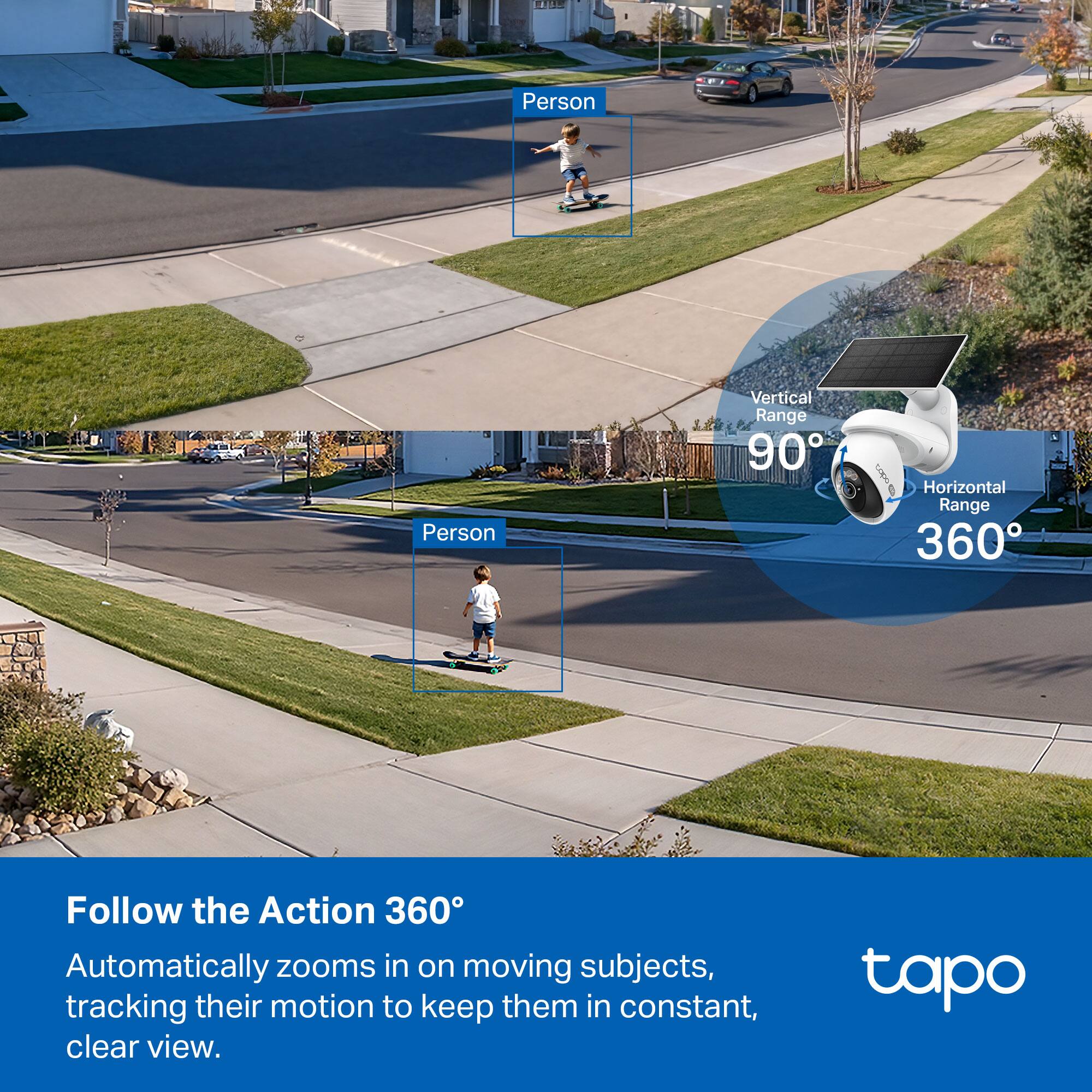 Person  
Person  

Vertical Range 90°  
Horizontal Range 360°  

Follow the Action 360°  
Automatically zooms in on moving subjects, tracking their motion to keep them in constant, clear view.  

tapo