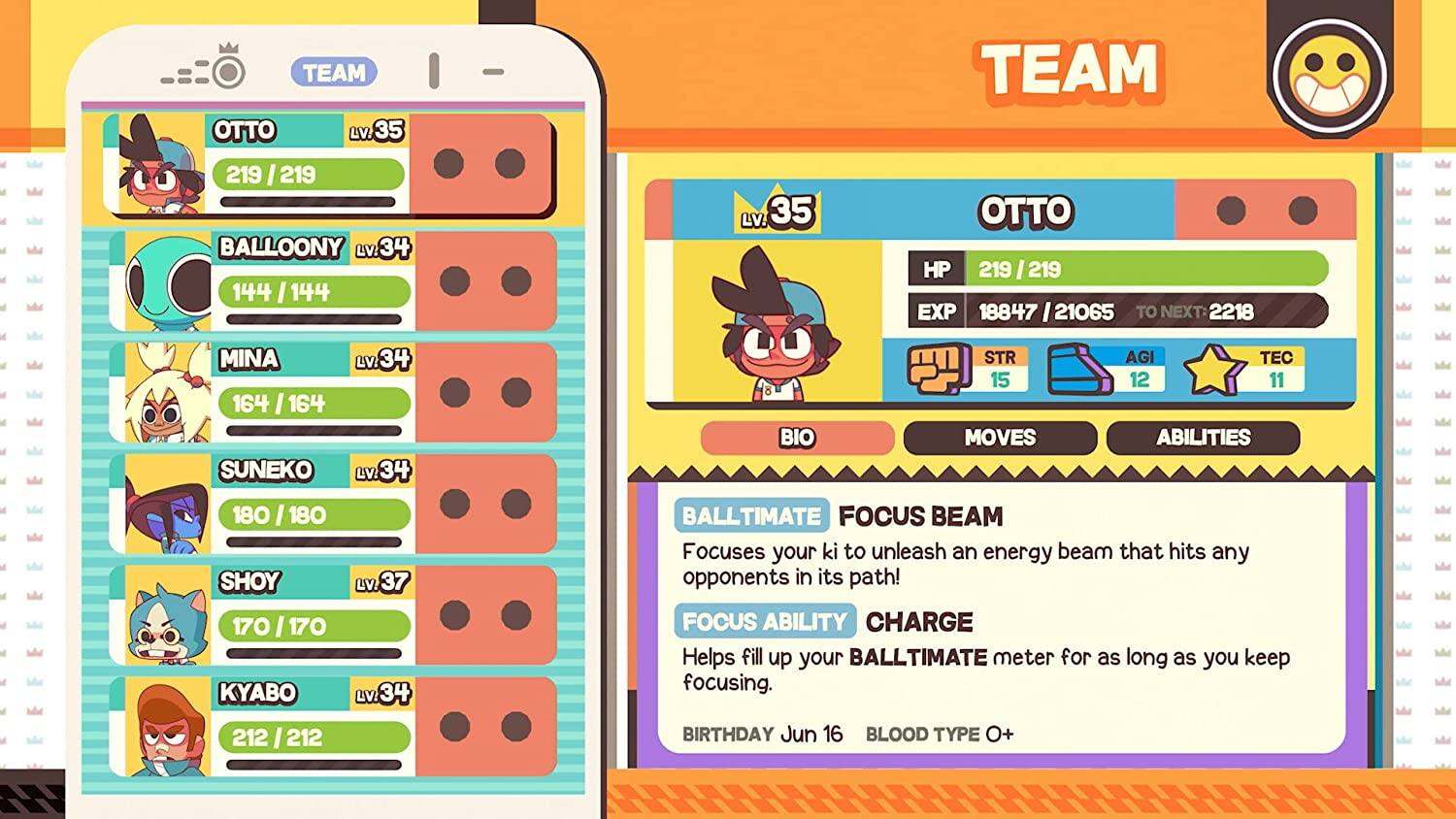 TEAM OTTO Lv.35 219/219  
BALLOONY Lv.34 144/144  
MINA Lv.34 164/164  
SUNEKO Lv.34 180/180  
SHOY Lv.37 170/170  
KYABO Lv.34 212/212  

TEAM OTTO  
HP 219/219  
EXP 18847/21065  
TO NEXT: 2218  

STR 15  
AGI 12  
TEC 11  

BIO  
MOVES  
ABILITIES  

BALLTIMATE  
FOCUS BEAM  
Focuses your ki to unleash an energy beam that hits any opponents in its path!  

FOCUS ABILITY  
CHARGE  
Helps fill up your BALLTIMATE meter for as long as you keep focusing.  

BIRTHDAY Jun 16  
BLOOD TYPE 0+