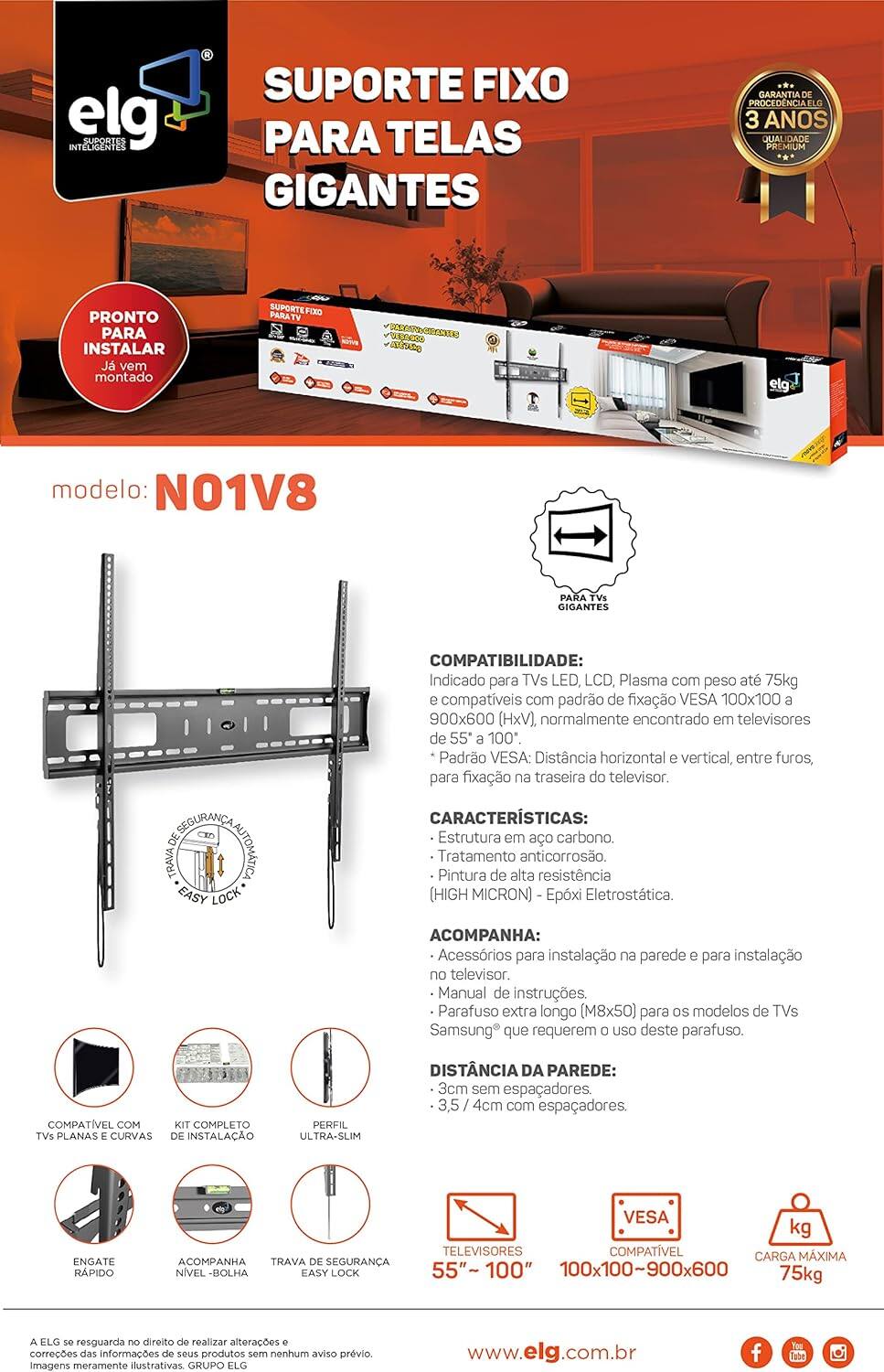 **elg**  
SUPPORTES INTELLIGENTS

**SUPORTE FIXO PARA TELAS GIGANTES**

**PRONTO PARA INSTALAR**  
Já vem montado

**modelo: N01V8**

**COMPATIBILIDADE:**  
Indicado para TVs LED, LCD, Plasma com peso até 75kg e compatíveis com padrão de fixação VESA 100x100 a 900x600 (HxV), normalmente encontrado em televisores de 55" a 100".

**CARACTERÍSTICAS:**  
- Estrutura em aço carbono.  
- Tratamento anticorrosão.  
- Pintura de alta resistência (HIGH MICRON) - Epóxi Eletrostática.

**ACOMPANHA:**  
- Acessórios para instalação na parede e para instalação do televisor.  
- Manual de instruções.  
- Parafuso extra longo (M8x50) para os modelos de TVs Samsung que requerem o uso deste parafuso.

**DISTÂNCIA DA PAREDE:**  
- 3cm sem espaçadores.  
- 3,5 / 4cm com espaçadores.

**COMPATÍVEL COM TVs PLANAS E CURVAS**

**KIT COMPLETO DE INSTALAÇÃO**

**PERFIL ULTRA-SLIM**

**ENGATE RÁPIDO**

**ACOMPANHA NÍVEL-BOLHA**

**TRAVA DE SEGURANÇA EASY LOCK**

**TELEVISORES**  
55" ~ 100"

**VEGA COMPATÍVEL**  
100x100 ~ 900x600

**CARGA MÁXIMA**  
75kg

**www.elg.com.br**

**GARANTIA DE PROVEDÊNCIA ELG**  
3 ANOS  
QUALIDADE PREMIUM

**A ELG se reserva o direito de realizar alterações e correções das informações de seus produtos sem nenhum aviso prévio. Imagens meramente ilustrativas. GRUPO ELG**

**SOCIAL MEDIA ICONS**  
Facebook, YouTube, Instagram
