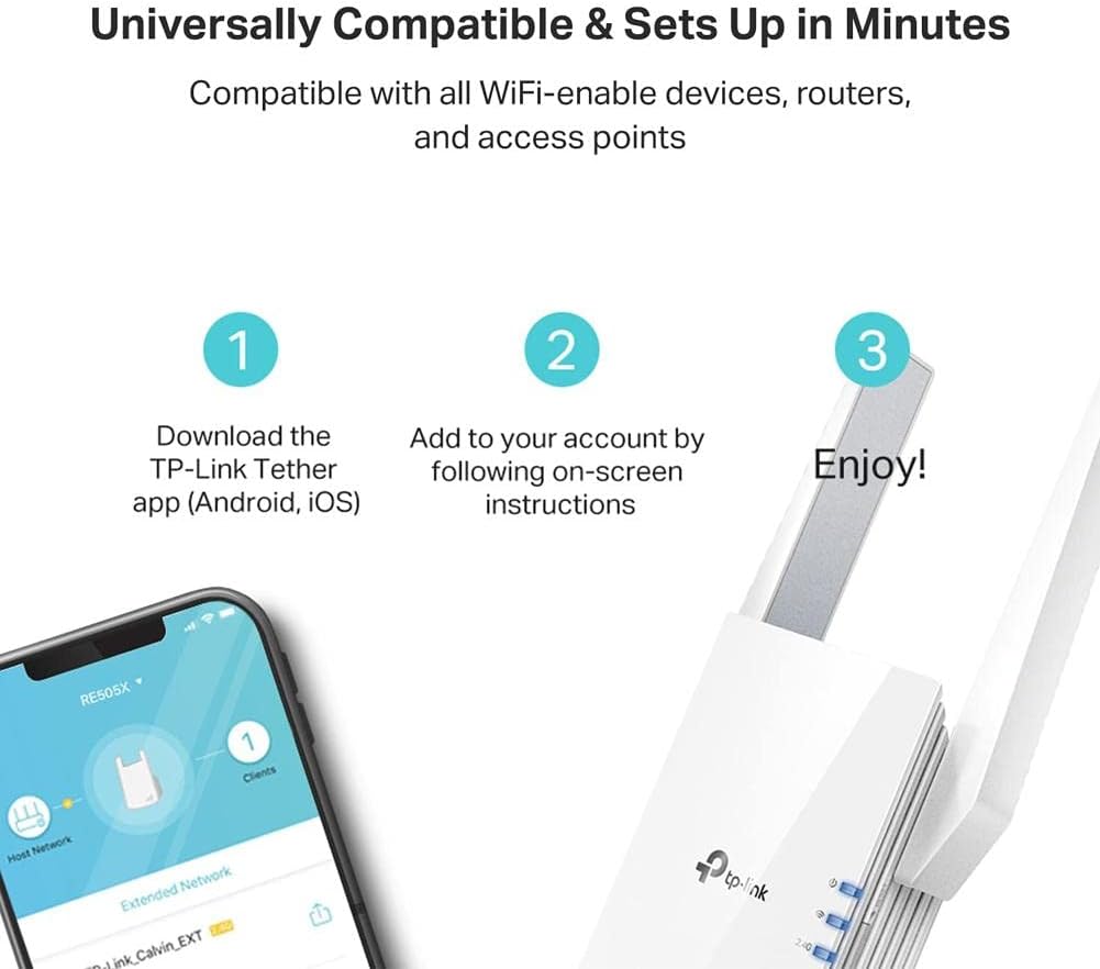 Universally Compatible & Sets Up in Minutes  
Compatible with all WiFi-enabled devices, routers, and access points  

1. Download the TP-Link Tether app (Android, iOS)  
2. Add to your account by following on-screen instructions  
3. Enjoy!  

RE505X  
Clients  
Host Network  
Network Extended  
ink_Calvin_EXT  
tp-link  
2.4G