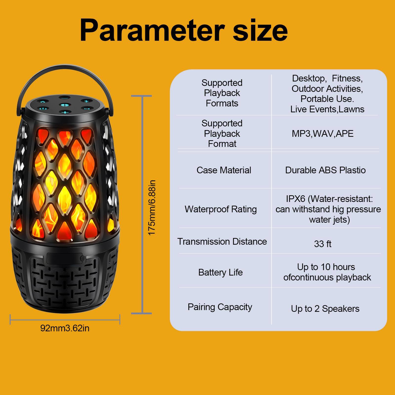 Parameter size

- Supported Playback Formats: Desktop, Fitness, Outdoor Activities, Portable Use, Live Events, Lawns
- Supported Playback Format: MP3, WAV, APE
- Case Material: Durable ABS Plastic
- Waterproof Rating: IPX6 (Water-resistant: can withstand high pressure water jets)
- Transmission Distance: 33 ft
- Battery Life: Up to 10 hours of continuous playback
- Pairing Capacity: Up to 2 Speakers

Dimensions:
- Height: 175mm / 6.88in
- Diameter: 92mm / 3.62in