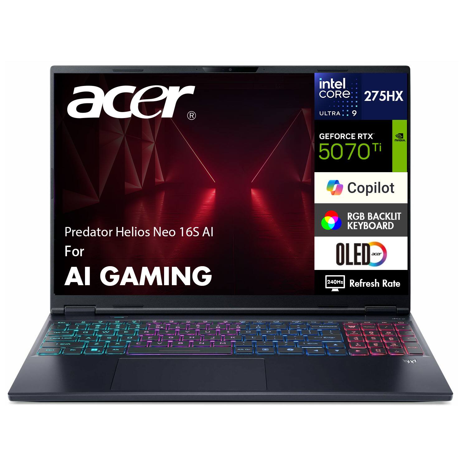 Acer Predator Helios Neo 16S AI  
For AI Gaming  

Intel Core i9 275HX Ultra 9  
NVIDIA GeForce RTX 5070 Ti  
Copilot  
RGB Backlit Keyboard  
OLED Display  
240Hz Refresh Rate