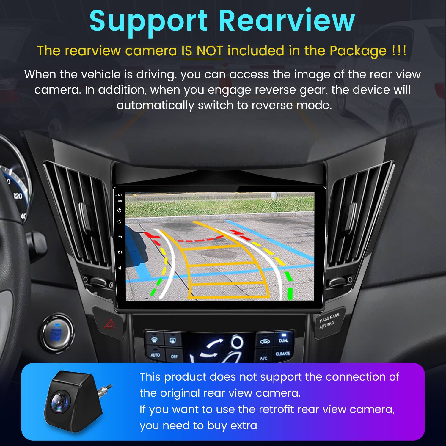 Support Rearview

The rearview camera IS NOT included in the Package!!!

When the vehicle is driving, you can access the image of the rear view camera. In addition, when you engage reverse gear, the device will automatically switch to reverse mode.

This product does not support the connection of the original rear view camera. If you want to use the retrofit rear view camera, you need to buy extra.