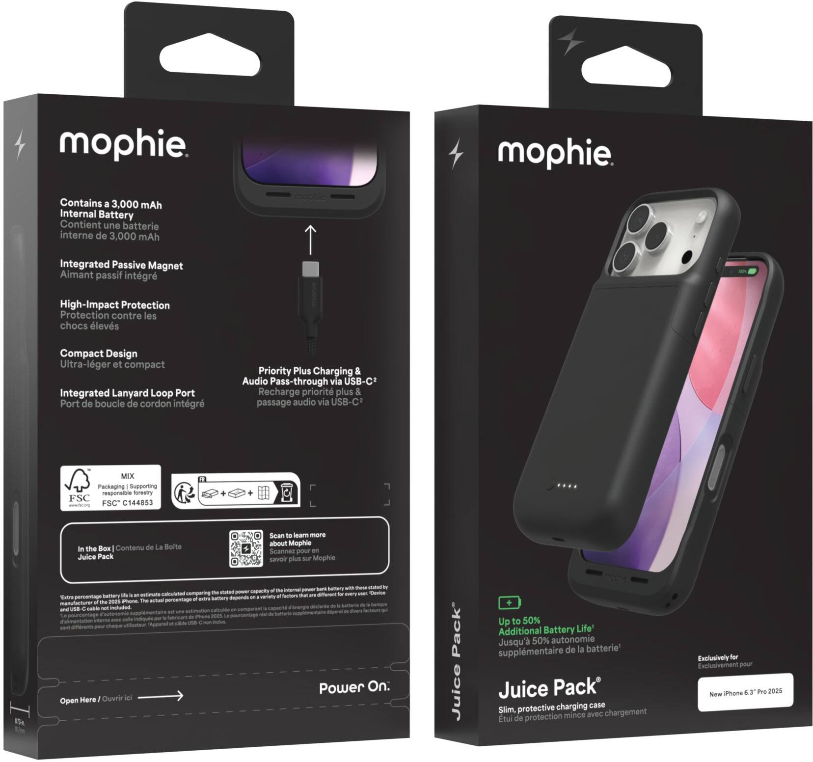 **Front Side:**

- mophie.
- Juice Pack
- Slim, protective charging case
- Up to 50% Additional Battery Life
- Juice Pack
- Exclusive for New iPhone 6.3" Pro 2025
- Contains a 3,000 mAh Internal Battery
- Integrated Passive Magnet
- High-Impact Protection
- Compact Design
- Integrated Lanyard Loop Port
- Priority Plus Charging & Audio Pass-through via USB-C
- MIX Packaging Supporting responsible forestry FSC C144853

**Back Side:**

- mophie.
- Contains a 3,000 mAh Internal Battery
- Contient une batterie interne de 3,000 mAh
- Integrated Passive Magnet
- Aimant passif intégré
- High-Impact Protection
- Protection contre les chocs élevés
- Compact Design
- Ultra-léger et compact
- Integrated Lanyard Loop Port
- Port de boucle de cordon intégré
- Priority Plus Charging & Audio Pass-through via USB-C
- Recharge prioritaire et passage audio via USB-C
- MIX Packaging Supporting responsible forestry FSC C14