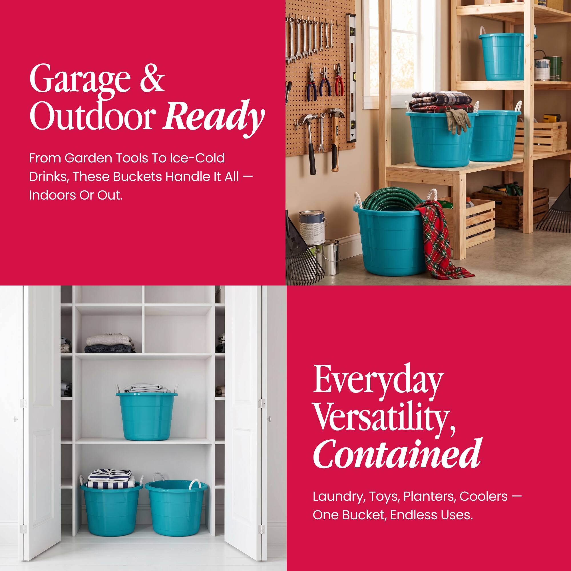 Garage & Outdoor Ready  
From Garden Tools To Ice-Cold Drinks, These Buckets Handle It All – Indoors Or Out.  

Everyday Versatility, Contained  
Laundry, Toys, Planters, Coolers – One Bucket, Endless Uses.