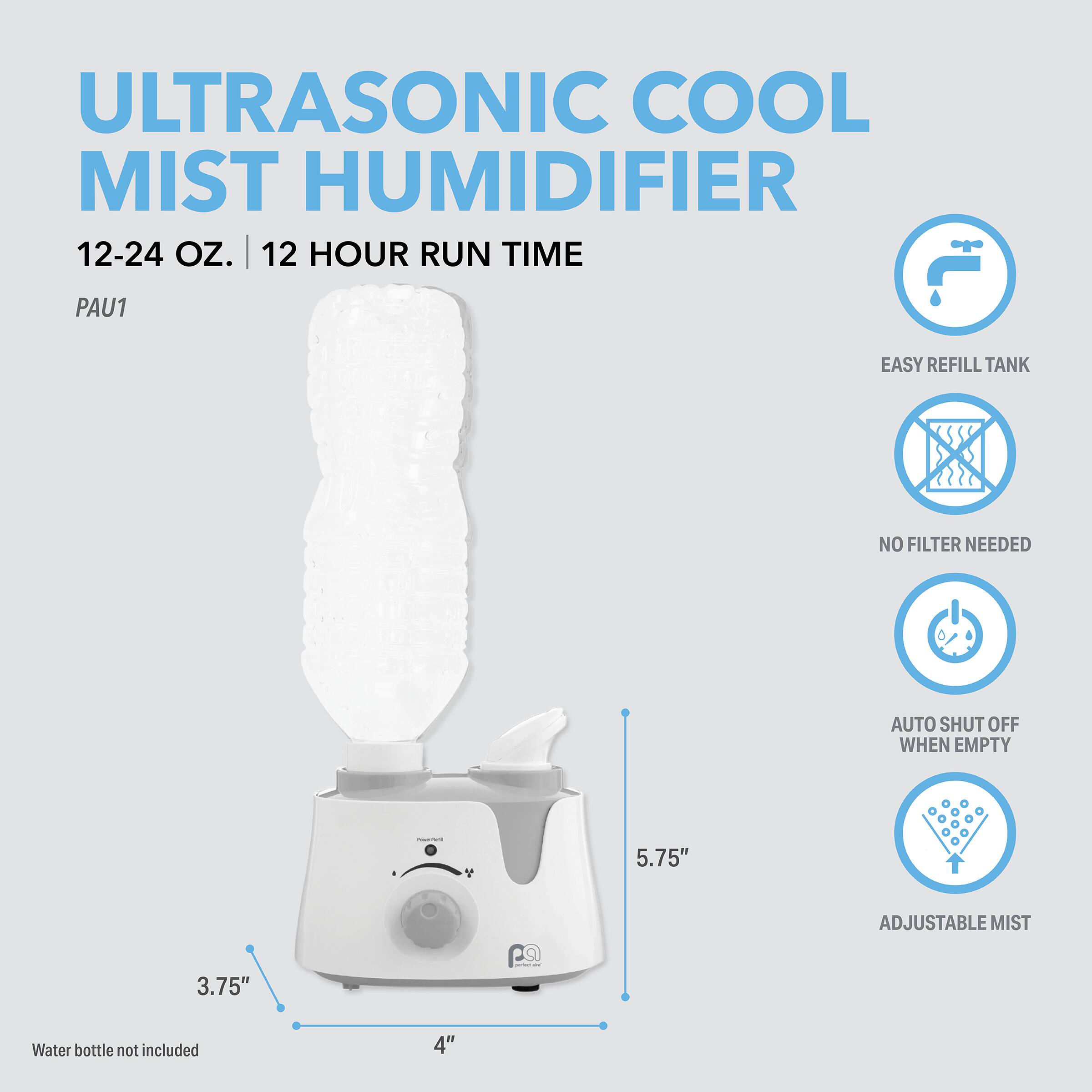 ULTRASONIC COOL MIST HUMIDIFIER  
12-24 OZ. | 12 HOUR RUN TIME  
PAU1  
EASY REFILL TANK  
NO FILTER NEEDED  
AUTO SHUT OFF WHEN EMPTY  
ADJUSTABLE MIST  
5.75"  
3.75"  
4"  
Water bottle not included