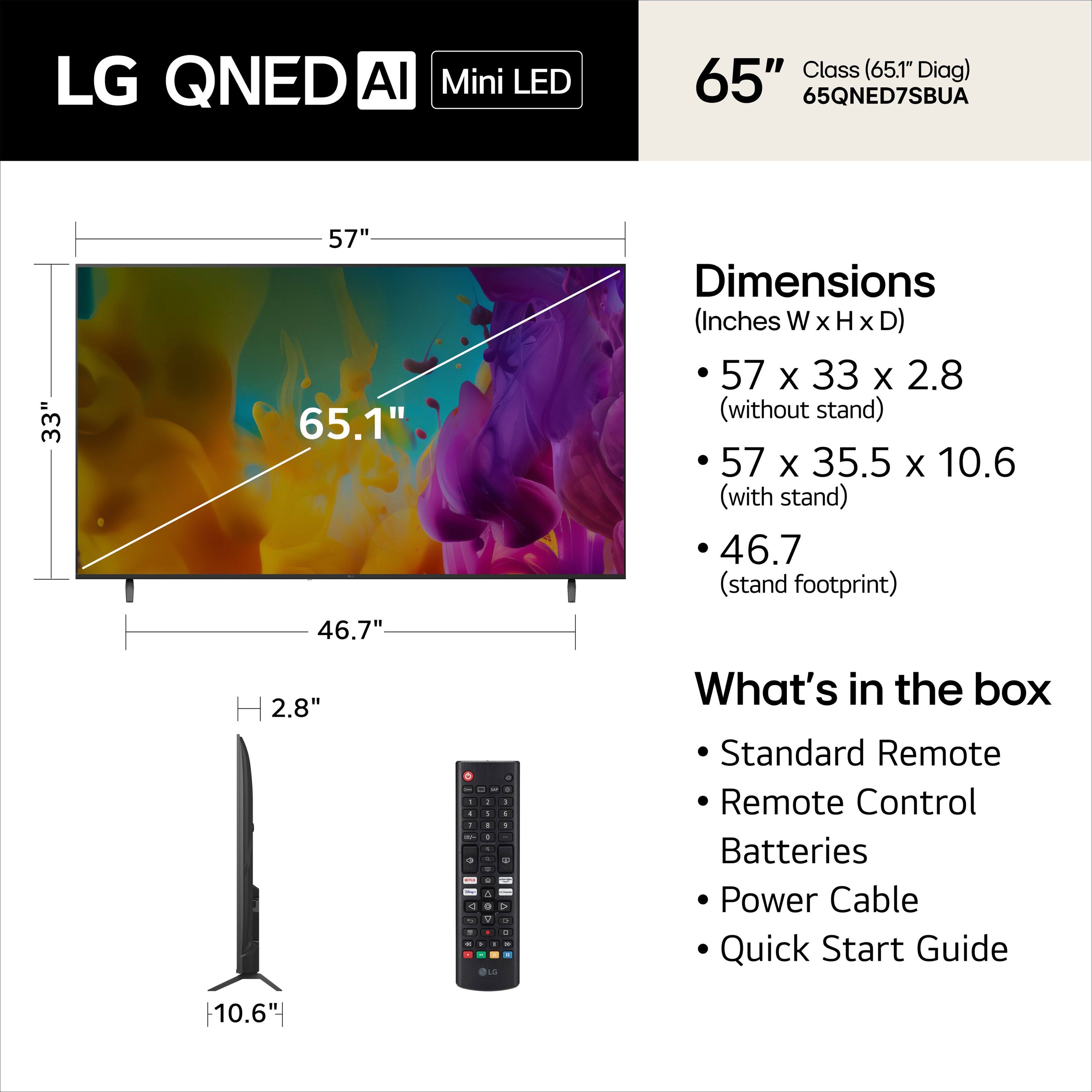 LG QNED AI Mini LED Class (65.1" Diag) 65" 65QNED7SBUA

Dimensions (Inches W x H x D)
- 57 x 33 x 2.8 (without stand)
- 57 x 35.5 x 10.6 (with stand)
- 46.7 (stand footprint)

What's in the box
- Standard Remote
- Remote Control
- Batteries
- Power Cable
- Quick Start Guide