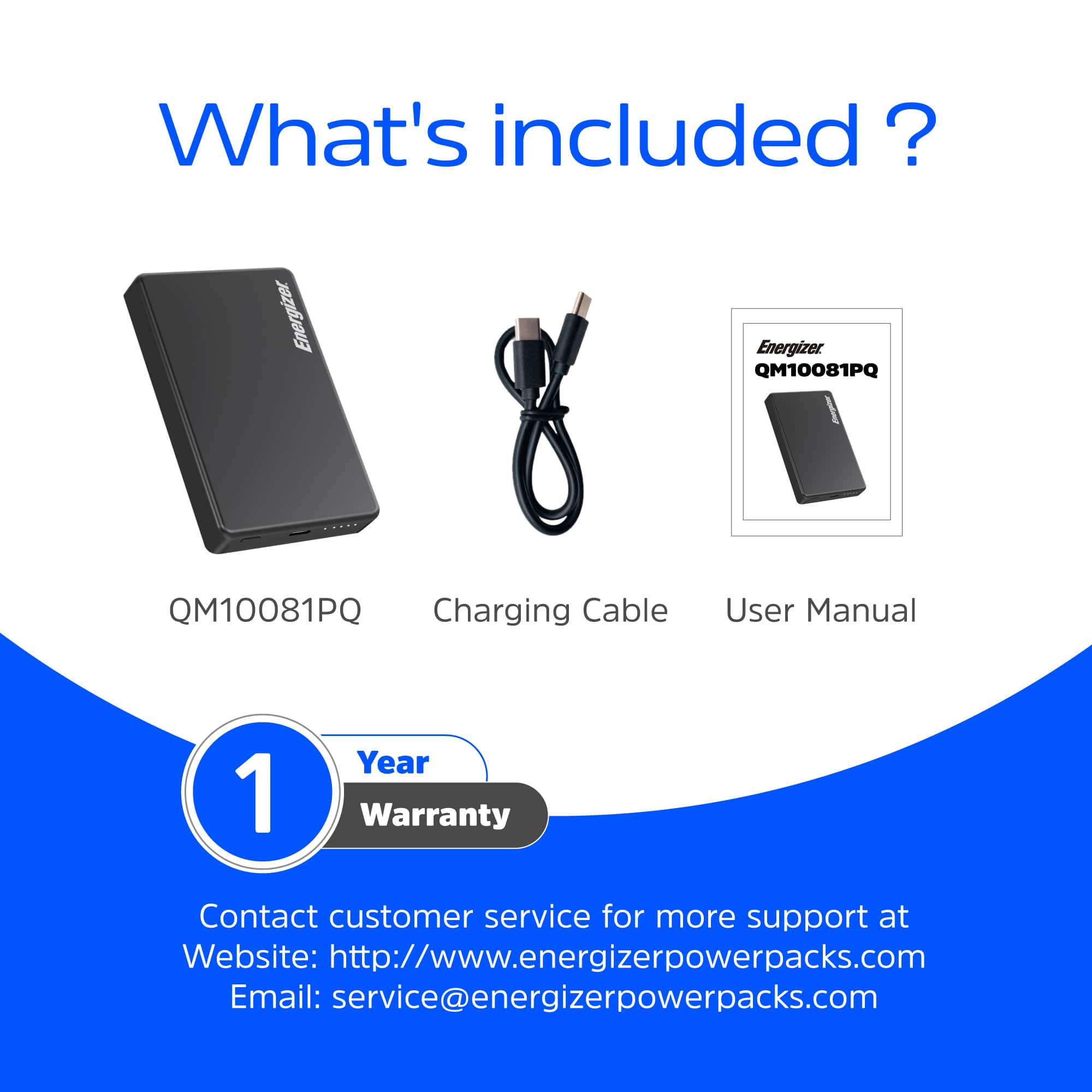 What's included?
- QM10081PQ
- Charging Cable
- User Manual
1 Year Warranty
Contact customer service for more support at:
Website: http://www.energizerpowerpacks.com
Email: service@energizerpowerpacks.com