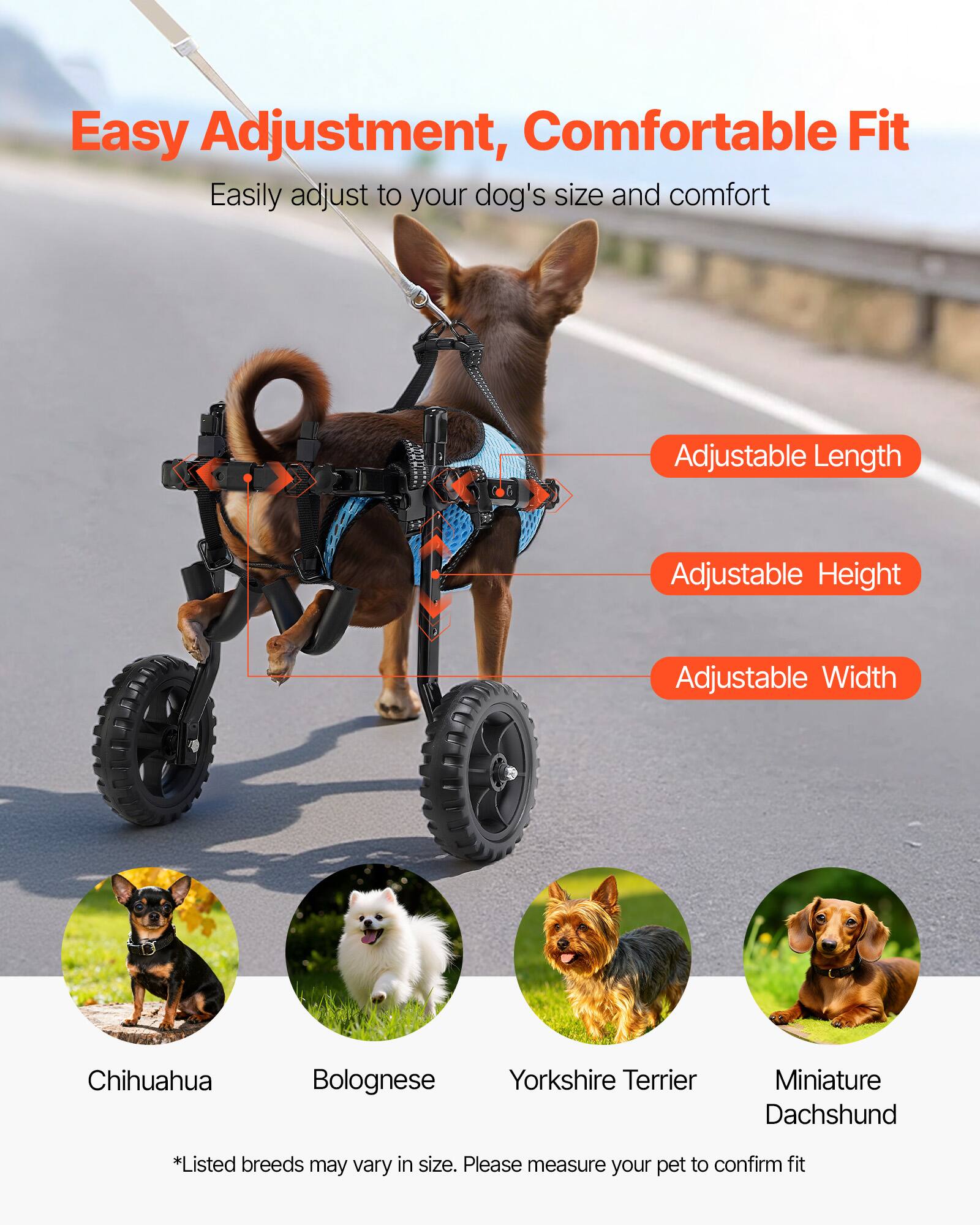 Easy Adjustment, Comfortable Fit  
Easily adjust to your dog's size and comfort  

Adjustable Length  
Adjustable Height  
Adjustable Width  

Chihuahua  
Bolognese  
Yorkshire Terrier  
Miniature Dachshund  

*Listed breeds may vary in size. Please measure your pet to confirm fit