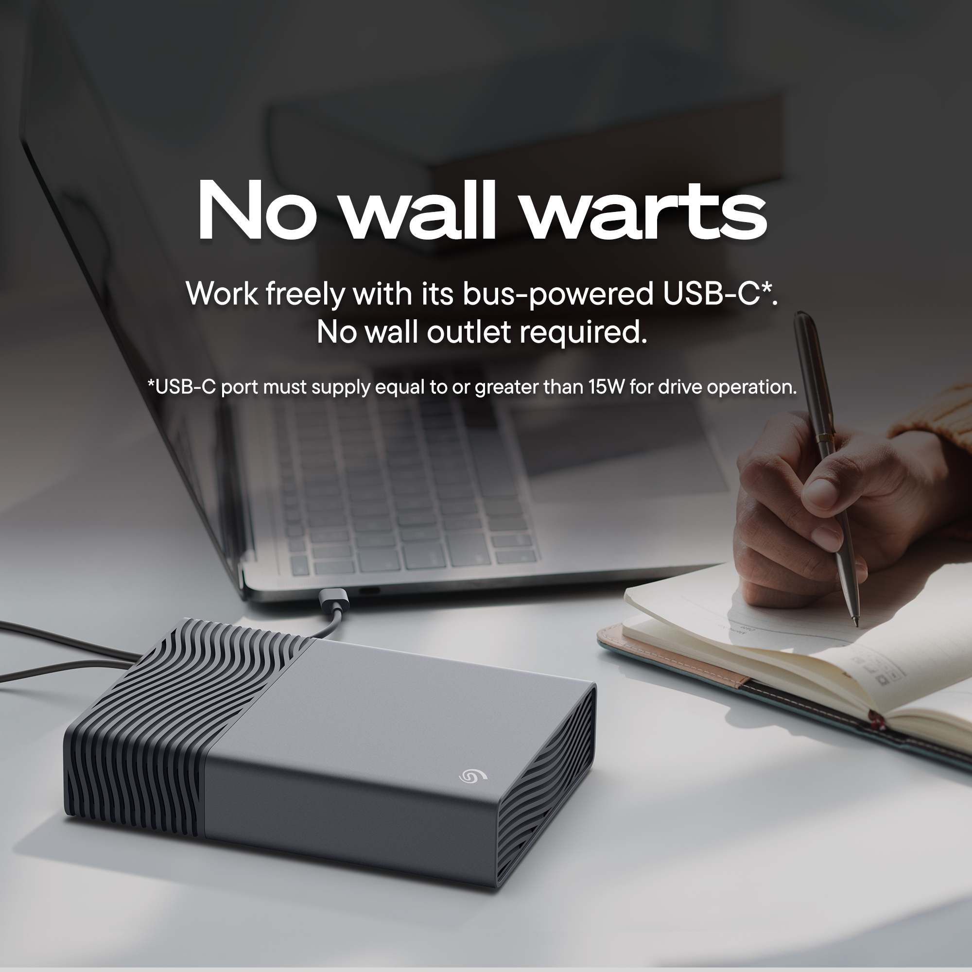 No wall warts  
Work freely with its bus-powered USB-C*.  
No wall outlet required.  
*USB-C port must supply equal to or greater than 15W for drive operation.