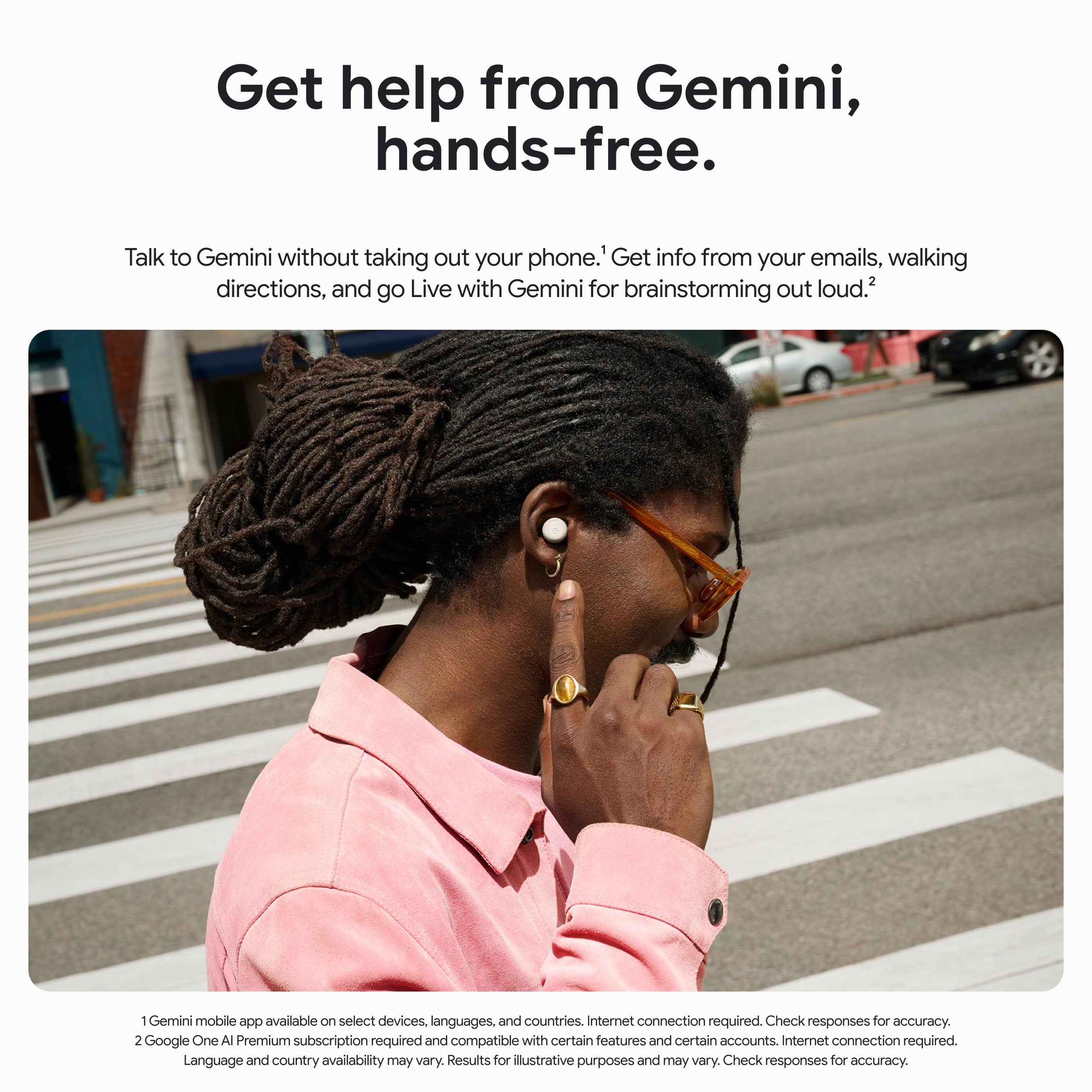 Get help from Gemini, hands-free. Talk to Gemini without taking out your phone. Get info from your emails, walking directions, and go Live with Gemini for brainstorming out loud. 1 Gemini mobile app available on select devices in multiple languages and countries. Internet connection required. Check responses for accuracy. 2 Google One AI Premium subscription required and compatible with certain features and certain accounts. Language and country availability may vary. Results for illustrative purposes and may vary. Check responses for accuracy.