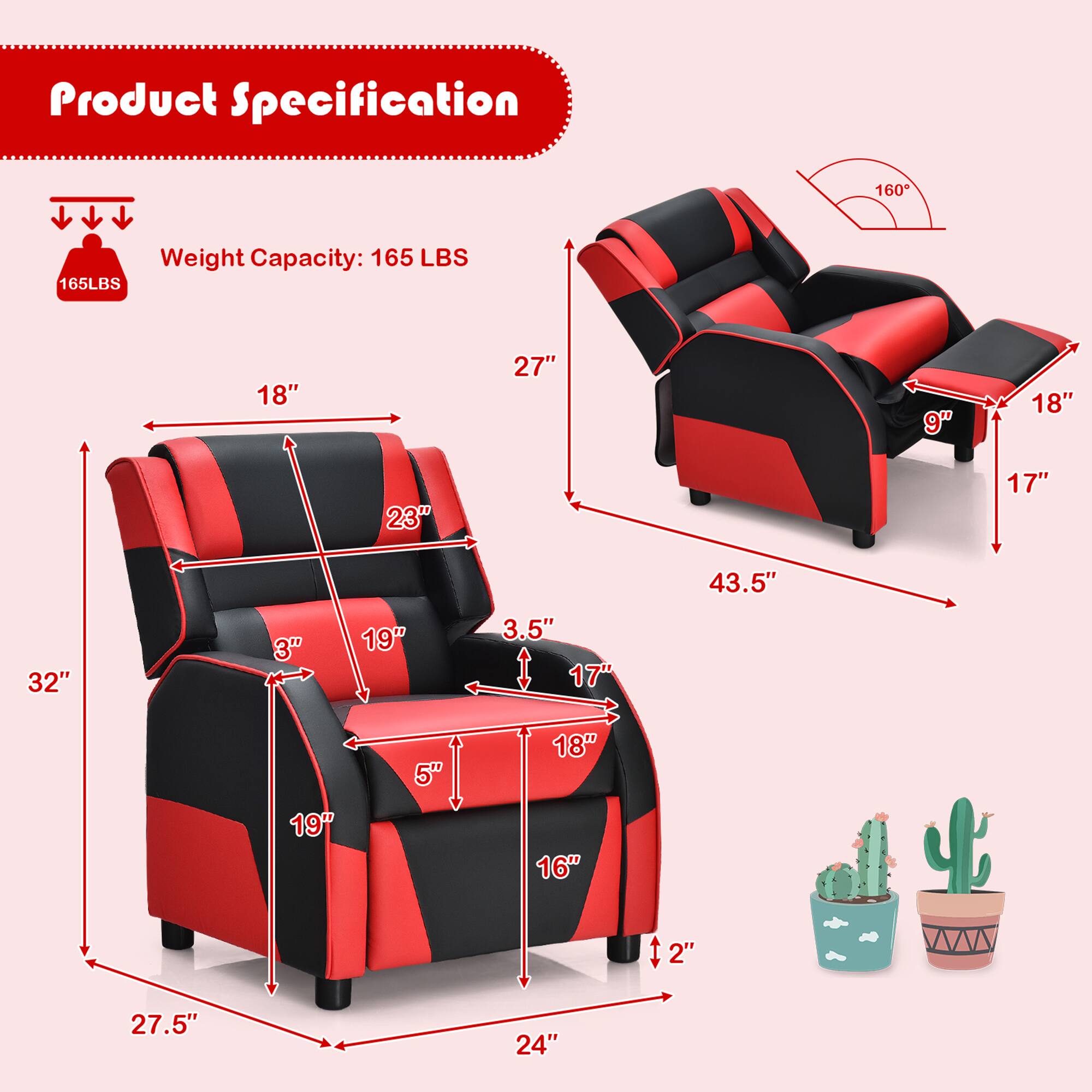 Product Specification

Weight Capacity: 165 LBS

- Width: 27.5"
- Depth: 24"
- Height: 32"
- Seat Height: 16"
- Seat Depth: 19"
- Seat Width: 19"
- Armrest Height: 18"
- Armrest Width: 23"
- Back Height: 27"
- Back Width: 18"
- Side Armrest Width: 9"
- Side Armrest Height: 18"
- Cup Holder Depth: 3"
- Cup Holder Width: 3.5"
- Recliner Angle: 160°
- Recliner Width: 43.5"