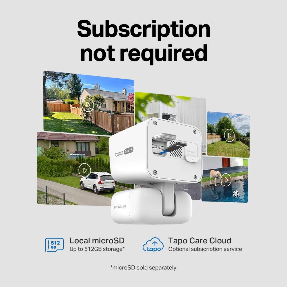 Subscription not required

Dual2K 25

Topo D Searty Catera

512 GB Local microSD

Up to 512GB storage*

Tapo Care Cloud

Optional subscription service

*microSD sold separately