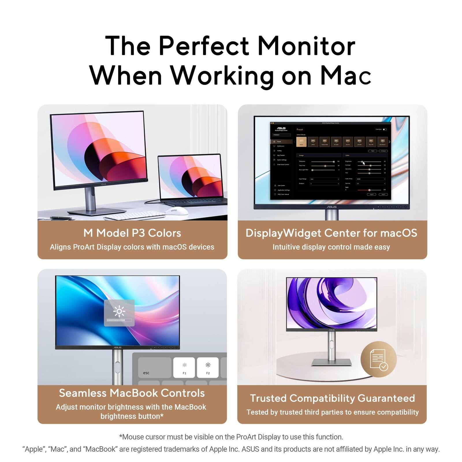 The Perfect Monitor When Working on Mac

- M Model P3 Colors
  - Aligns ProArt Display colors with macOS devices

- DisplayWidget Center for macOS
  - Intuitive display control made easy

- Seamless MacBook Controls
  - Adjust monitor brightness with the MacBook brightness button*
    - *Mouse cursor must be visible on the ProArt Display to use this function.

- Trusted Compatibility Guaranteed
  - Tested by trusted third parties to ensure compatibility

"Apple," "Mac," and "MacBook" are registered trademarks of Apple Inc. ASUS and its products are not affiliated by Apple Inc. in any way.