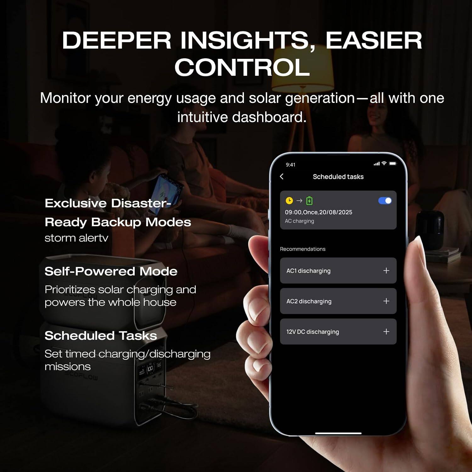 DEEPER INSIGHTS, EASIER CONTROL  
Monitor your energy usage and solar generation— all with one intuitive dashboard.  

Exclusive Disaster-Ready Backup Modes  
storm alert  

Self-Powered Mode  
Prioritizes solar charging and powers the whole house  

Scheduled Tasks  
Set timed charging/discharging missions  

9:41  
Scheduled tasks  
09:00. Once, 20/08/2025  
AC charging  

Recommendations  
AC1 discharging  
AC2 discharging  
12V DC discharging