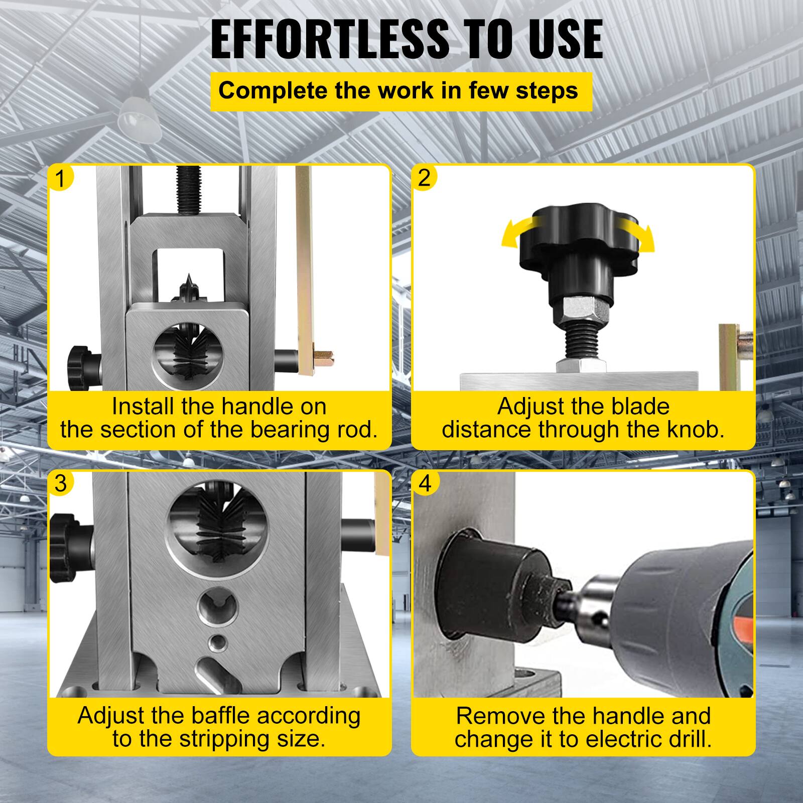 EFFORTLESS TO USE  
Complete the work in few steps

1. Install the handle on the section of the bearing rod.
2. Adjust the blade distance through the knob.
3. Adjust the baffle according to the stripping size.
4. Remove the handle and change it to electric drill.