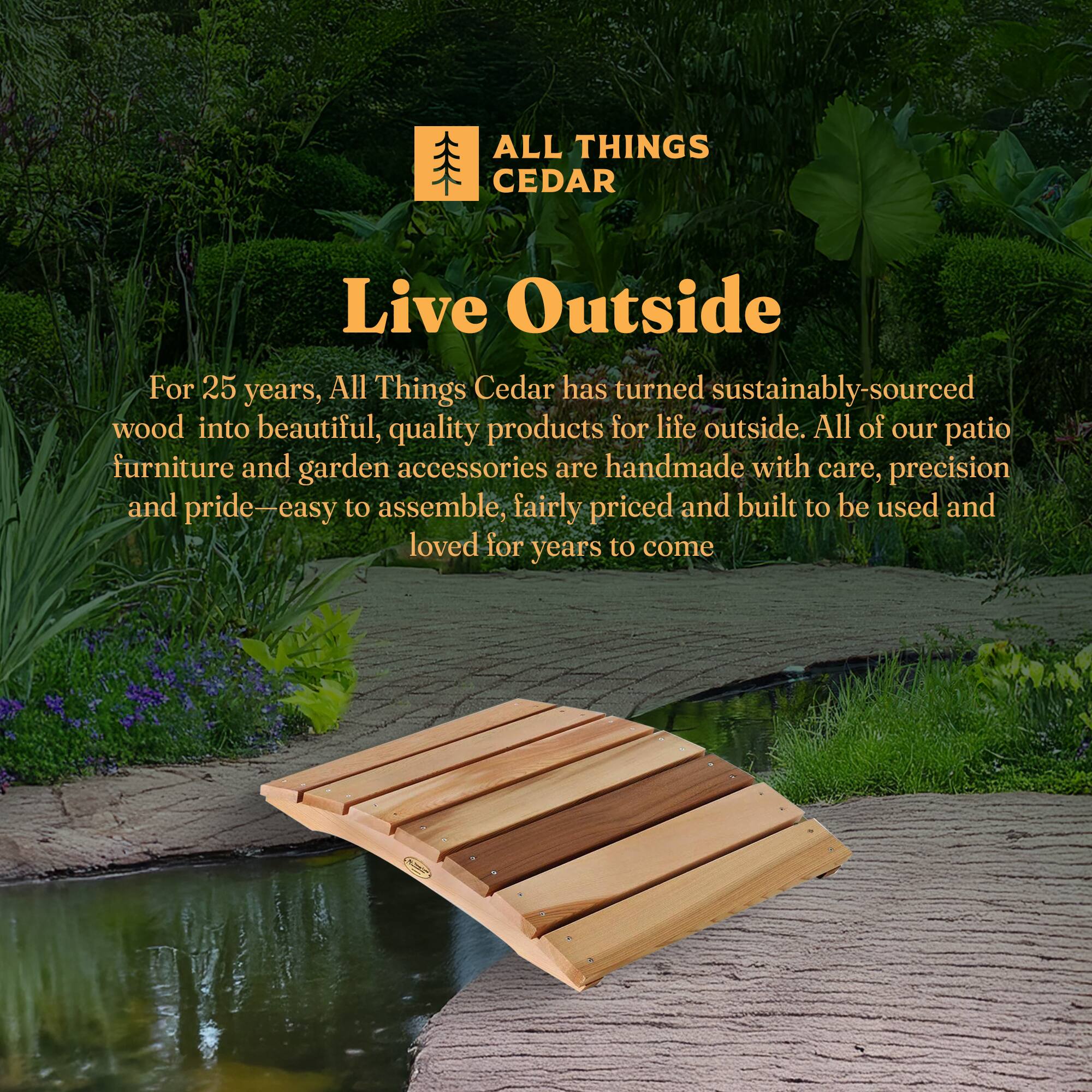 **ALL THINGS CEDAR**

**Live Outside**

For 25 years, All Things Cedar has turned sustainably-sourced wood into beautiful, quality products for life outside. All of our patio furniture and garden accessories are handmade with care, precision and pride—easy to assemble, fairly priced and built to be used and loved for years to come.