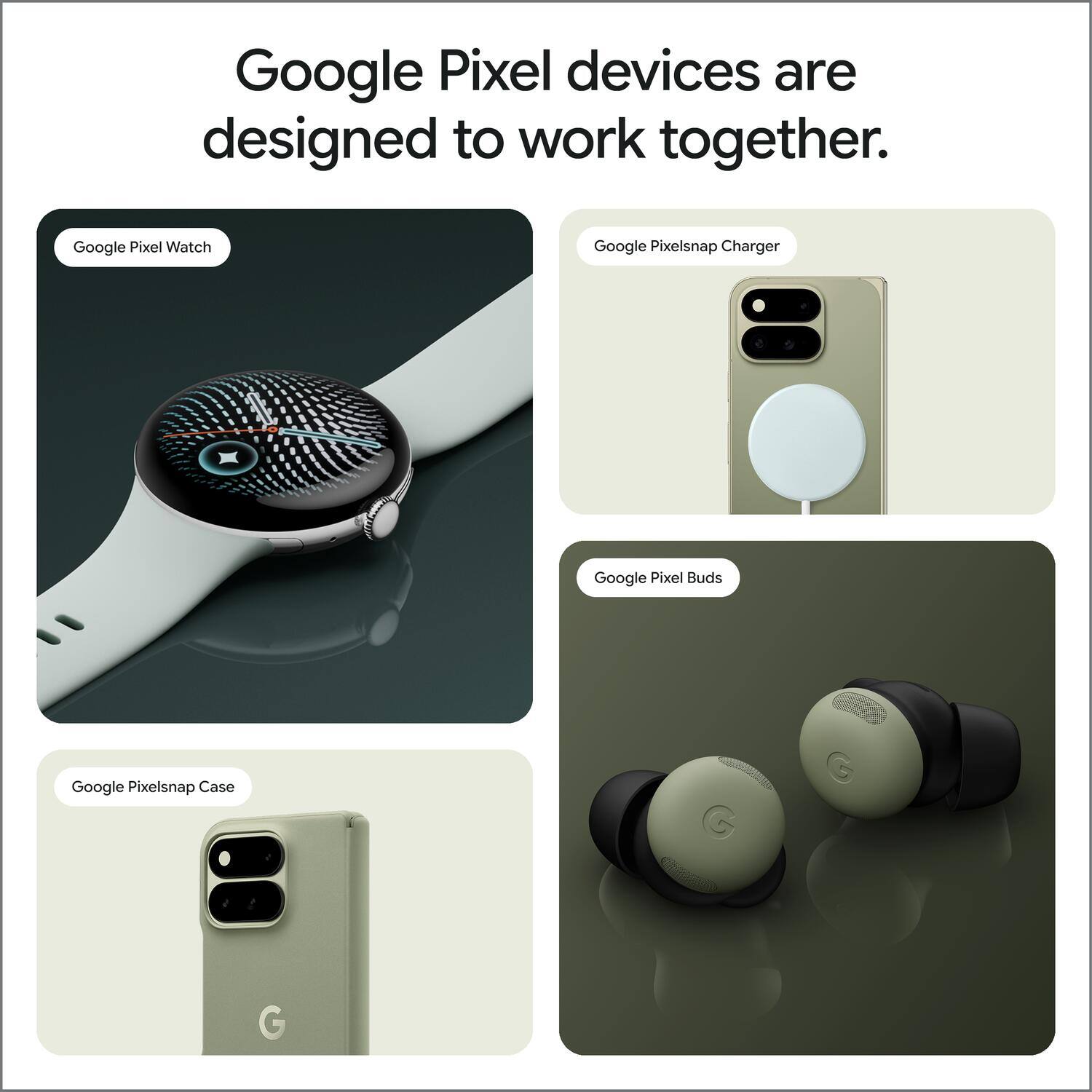 Google Pixel devices are designed to work together.

- Google Pixel Watch
- Google Pixelsnap Charger
- Google Pixel Buds
- Google Pixelsnap Case