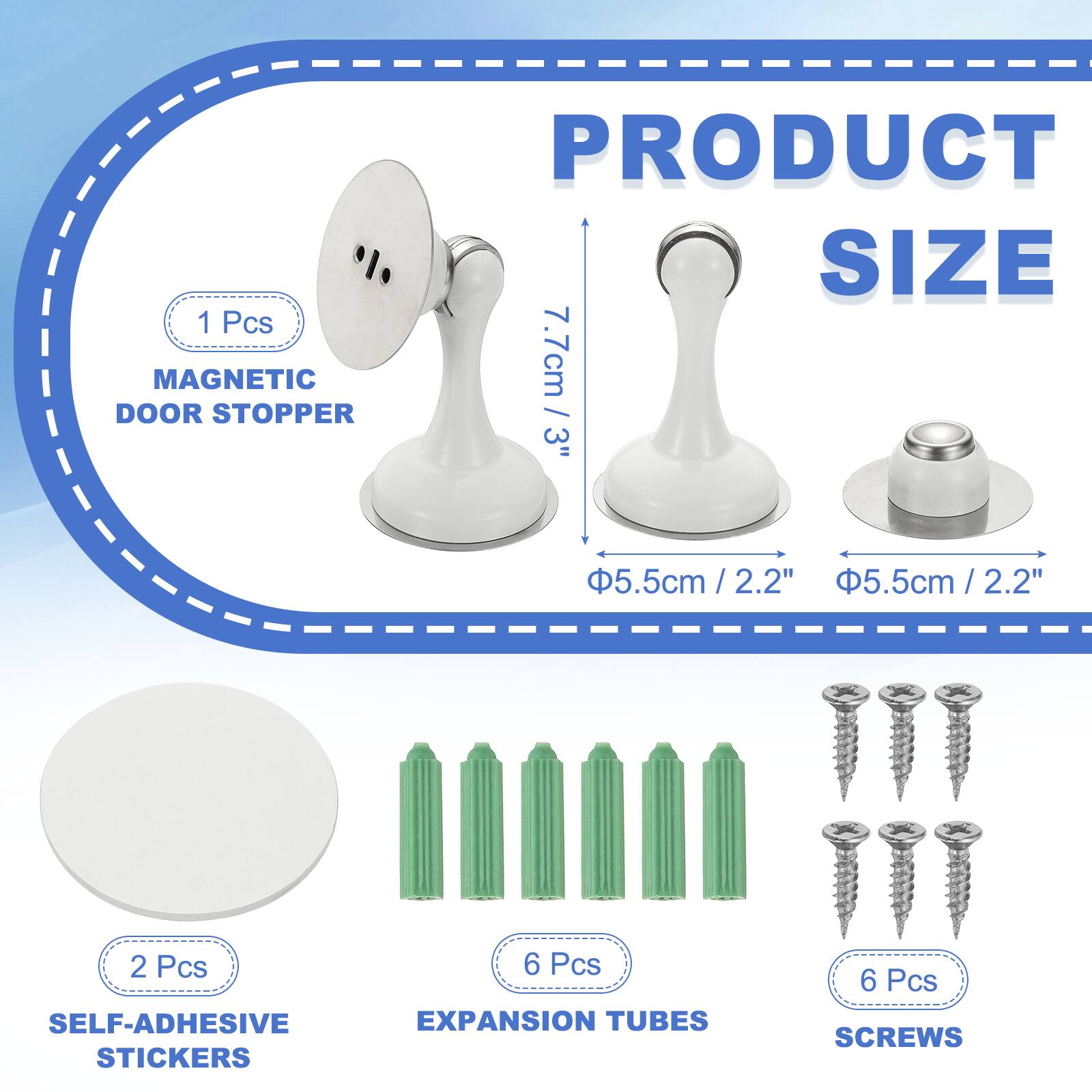 1 Pcs MAGNETIC DOOR STOPPER  
PRODUCT SIZE: 7.7cm / 3"  
5.5cm / 2.2"  
2.2"  
5.5cm / 2.2" / 2.2"  
2 Pcs SELF-ADHESIVE STICKERS  
6 Pcs EXPANSION TUBES  
6 Pcs SCREWS