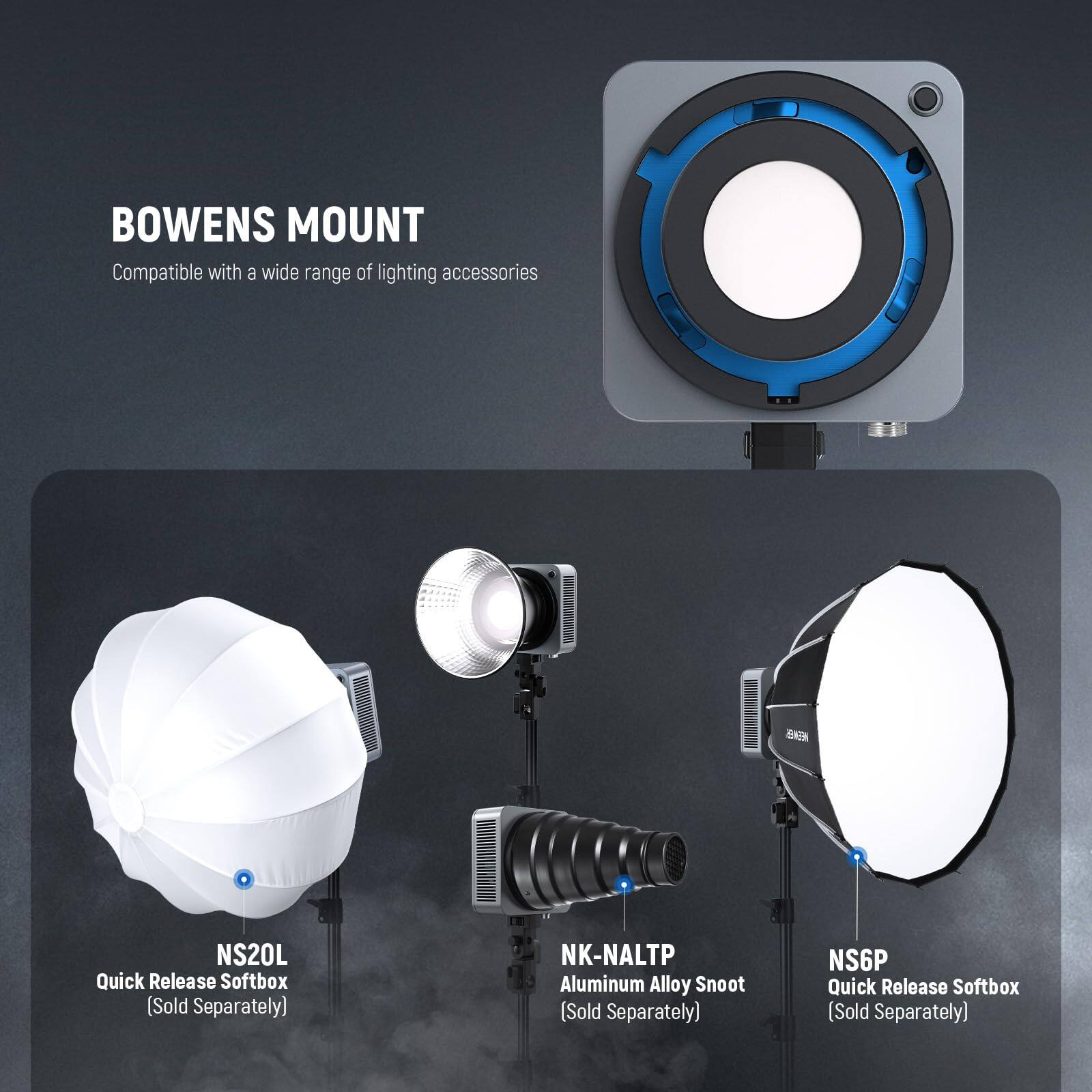 BOWENS MOUNT  
Compatible with a wide range of lighting accessories  
- NS20L Quick Release Softbox (Sold Separately)  
- NK-NALTP Aluminum Alloy Snoot (Sold Separately)  
- NS6P Quick Release Softbox (Sold Separately)