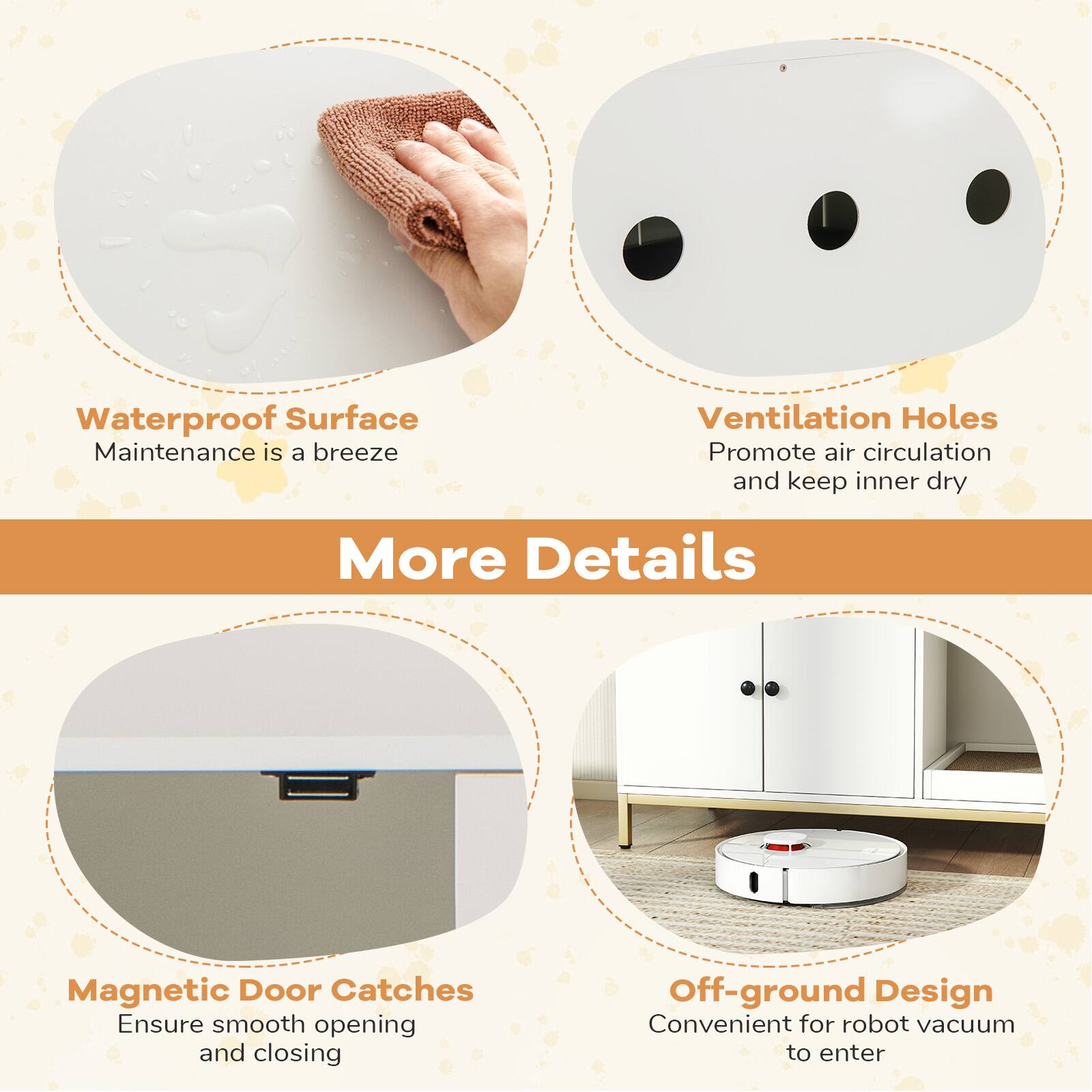 Waterproof Surface  
Maintenance is a breeze  

Ventilation Holes  
Promote air circulation and keep inner dry  

Magnetic Door Catches  
Ensure smooth opening and closing  

Off-ground Design  
Convenient for robot vacuum to enter  

More Details