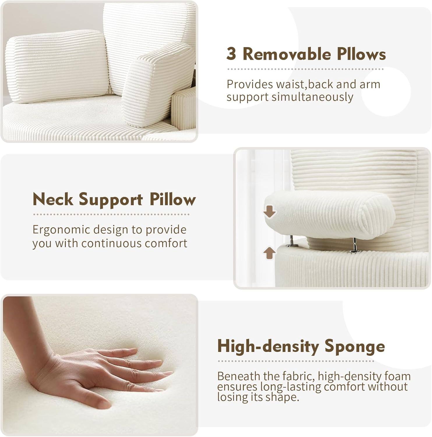 3 Removable Pillows  
Provides waist, back, and arm support simultaneously  

Neck Support Pillow  
Ergonomic design to provide you with continuous comfort  

High-density Sponge  
Beneath the fabric, high-density foam ensures long-lasting comfort without losing its shape.