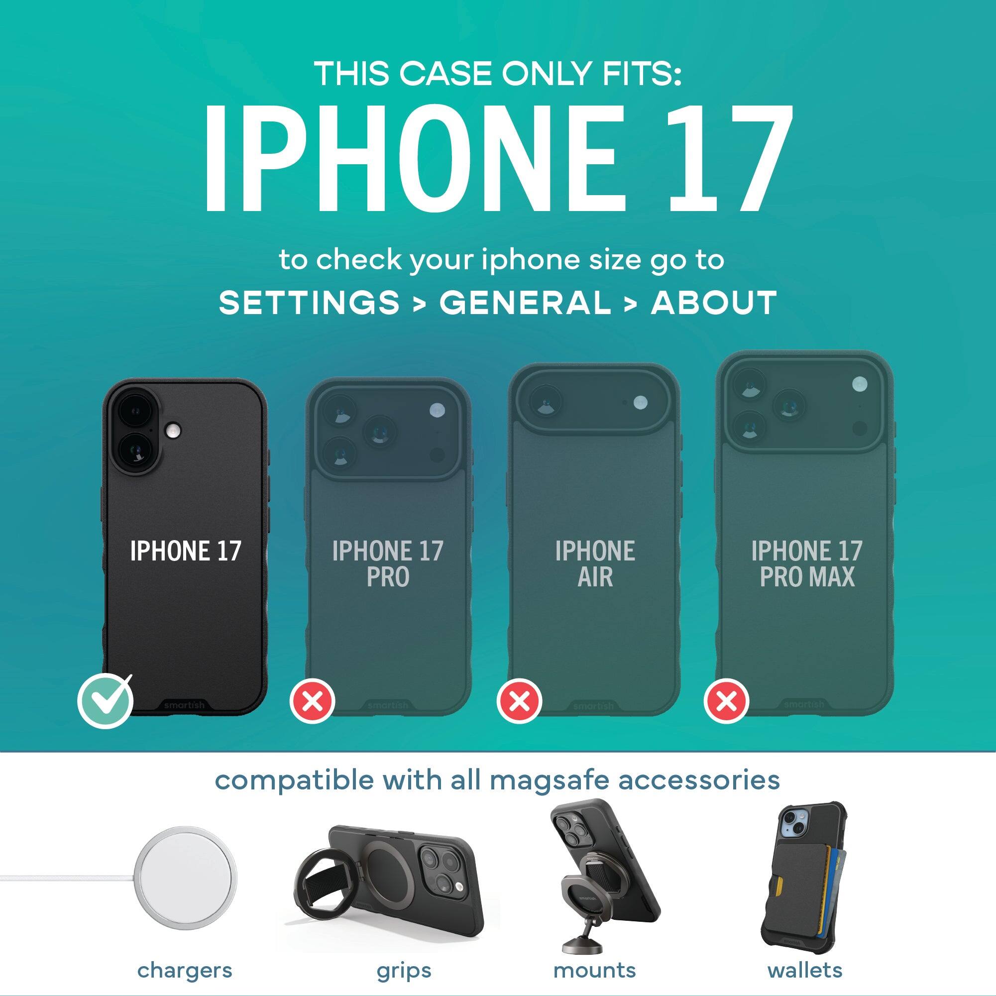 THIS CASE ONLY FITS: IPHONE 17

to check your iphone size go to SETTINGS > GENERAL > ABOUT

IPHONE 17 ✔️  
IPHONE 17 PRO ❌  
IPHONE AIR ❌  
IPHONE 17 PRO MAX ❌  

compatible with all magsafe accessories  
chargers  
grips  
mounts  
wallets