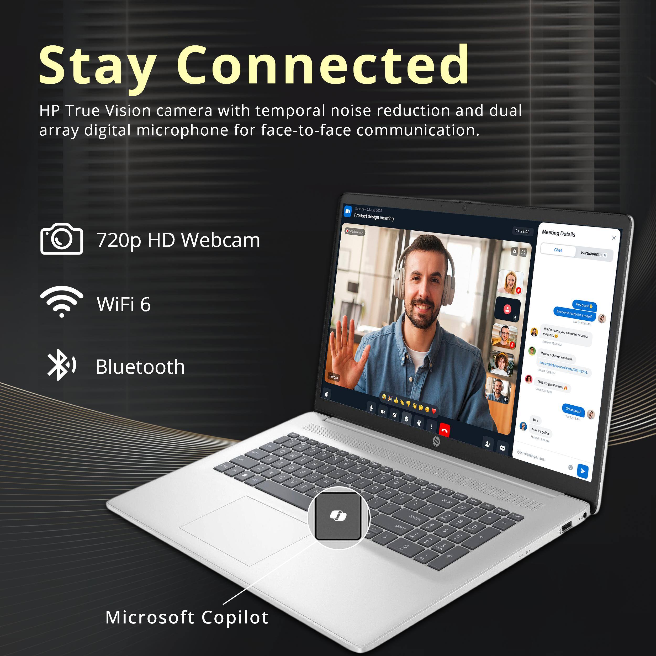 Stay Connected

HP True Vision camera with temporal noise reduction and dual array digital microphone for face-to-face communication.

- 720p HD Webcam
- WiFi 6
- Bluetooth

Microsoft Copilot