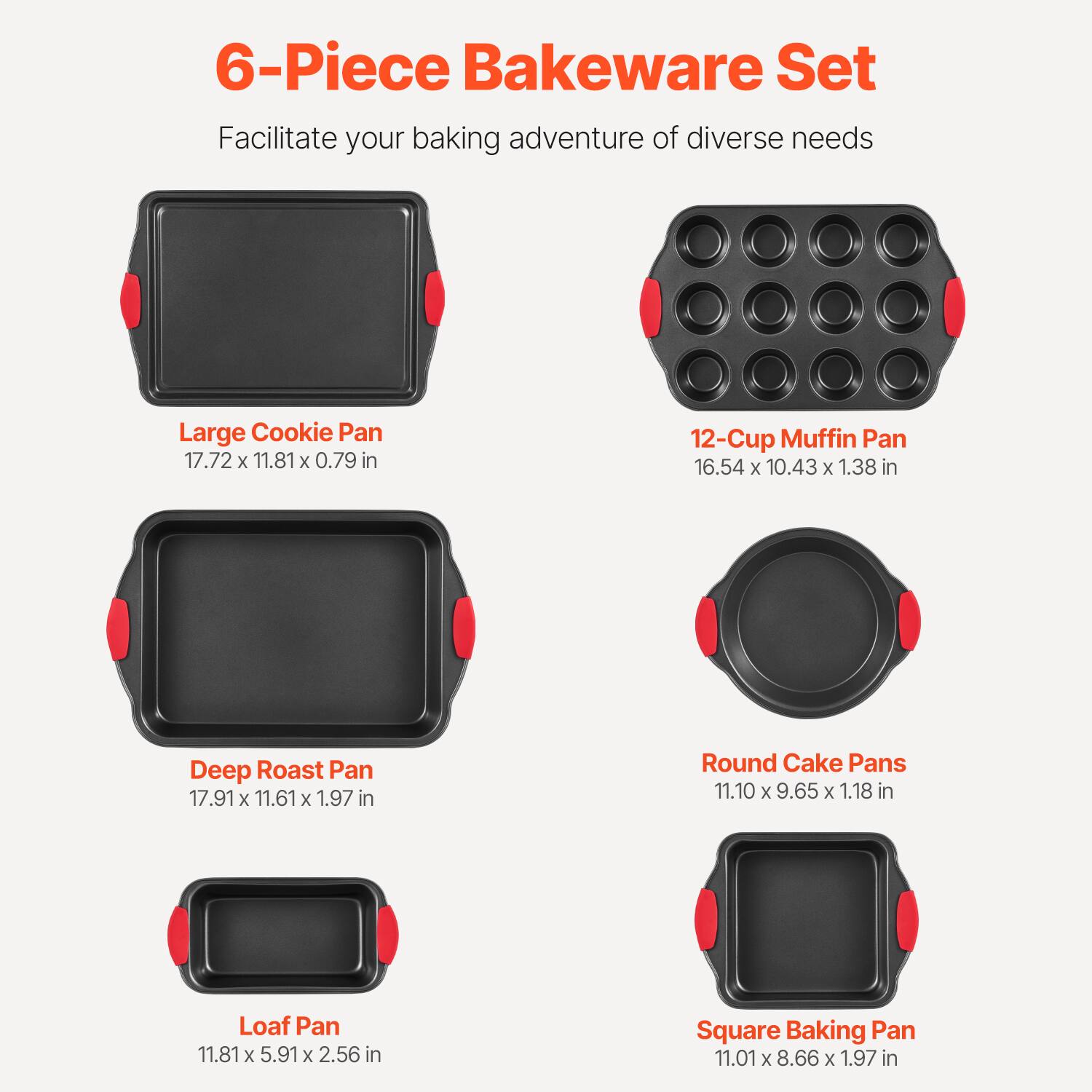 6-Piece Bakeware Set  
Facilitate your baking adventure of diverse needs  

- Large Cookie Pan  
  17.72 x 11.81 x 0.79 in  

- 12-Cup Muffin Pan  
  16.54 x 10.43 x 1.38 in  

- Deep Roast Pan  
  17.91 x 11.61 x 1.97 in  

- Round Cake Pans  
  11.10 x 9.65 x 1.18 in  

- Loaf Pan  
  11.81 x 5.91 x 2.56 in  

- Square Baking Pan  
  11.01 x 8.66 x 1.97 in