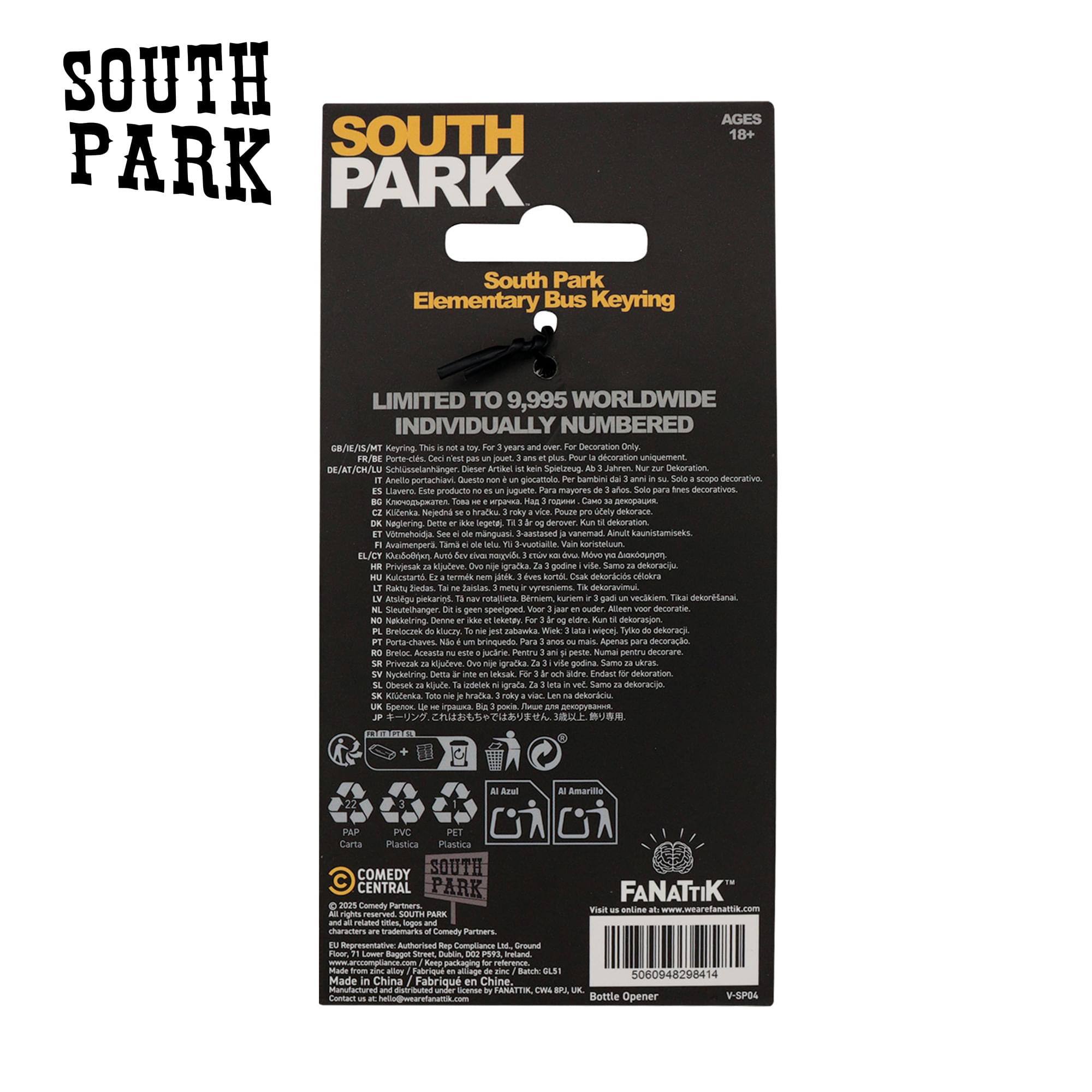 SOUTH PARK  
AGES 18+  
South Park Elementary Bus Keyring  
LIMITED TO 9,995 WORLDWIDE  
INDIVIDUALLY NUMBERED  

GB/E/ES/FR/IT/SV/DE/AT/CH/LU:  
This is not a toy. For decoration only.  
DE/AT/CH/LU:  
Dieser Artikel ist nur zum Dekorieren geeignet.  
IT:  
Questo è un oggetto da decorazione.  
FR:  
Article de décoration uniquement.  
ES:  
Producto de decoración.  
NL:  
Alleen decoratie.  
PT:  
Artigo de decoração.  
SV:  
Endast för dekoration.  
FI:  
Ainoista dekorointiin.  
SE:  
Endast för dekoration.  
DA:  
Kunstværk.  
NO:  
Neste kun for dekorasjon.  
PL:  
Produkt dekoracyjny.  
HU:  
Csak dekoration.  
CZ:  
Jedině dekorace.  
SK:  
Len dekorácia.  
RO:  
Produs de decorare.  
