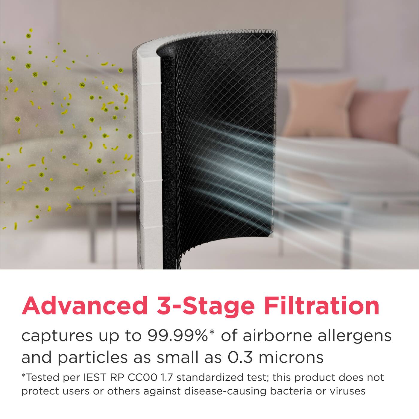 Advanced 3-Stage Filtration captures up to 99.99%* of airborne allergens and particles as small as 0.3 microns  
*Tested per IEST RP CCOO 1.7 standardized test; this product does not protect users or others against disease-causing bacteria or viruses