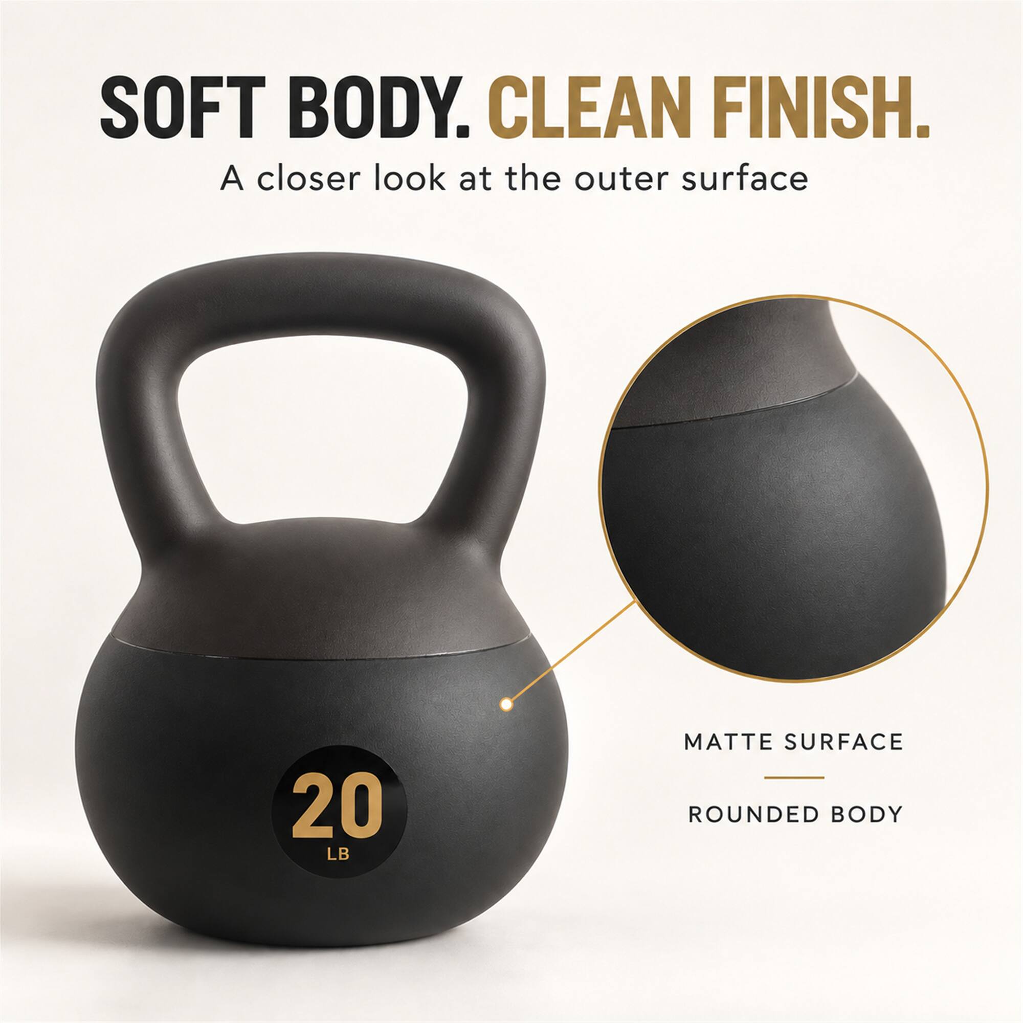 SOFT BODY. CLEAN FINISH.  
A closer look at the outer surface  

20 LB  

MATTE SURFACE  
ROUNDED BODY