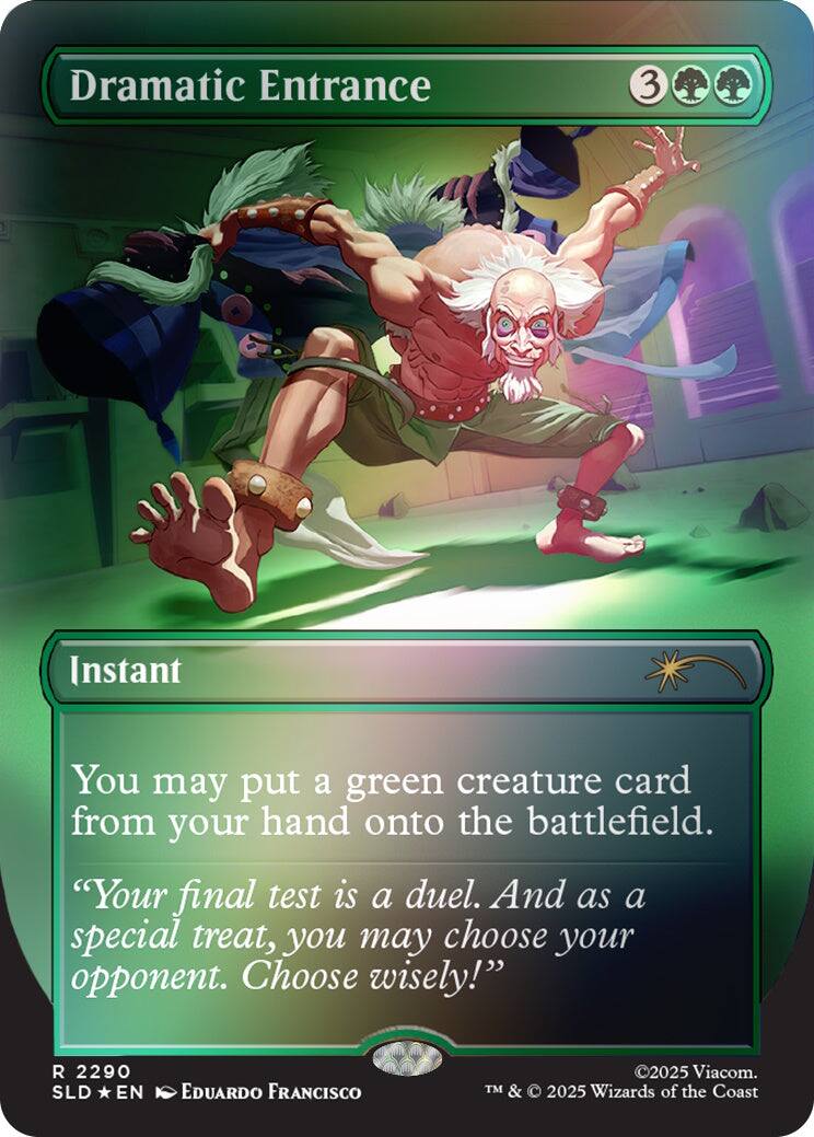 Dramatic Entrance  
3  
Instant  
You may put a green creature card from your hand onto the battlefield.  
"Your final test is a duel. And as a special treat, you may choose your opponent. Choose wisely!"  
R 2290 SLD EN  
EDUARDO FRANCISCO  
©2025 Viacom. TM & © 2025 Wizards of the Coast