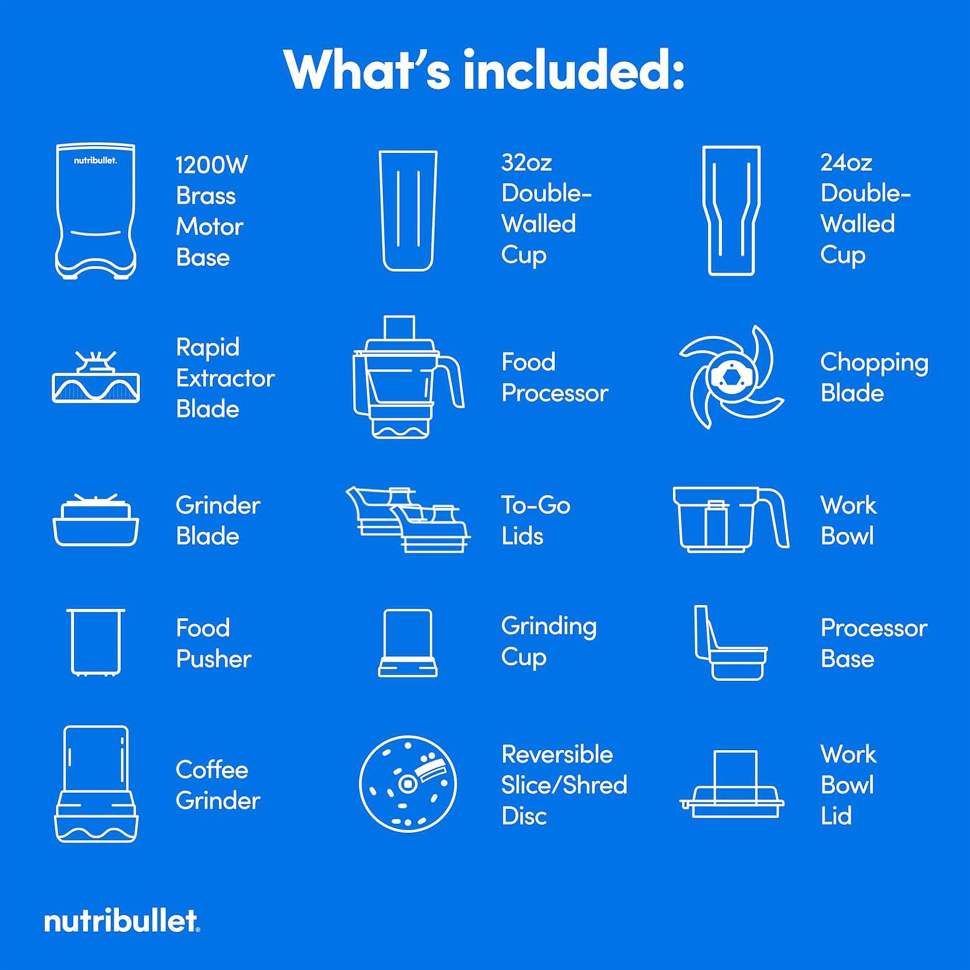 What's included:

- Nutribullet
- 1200W Brass Motor Base
- 32oz Double-Walled Cup
- 24oz Double-Walled Cup
- Rapid Extractor Blade
- Food Processor
- Chopping Blade
- Grinder Blade
- To-Go Lids
- Work Bowl
- Food Pusher
- Grinding Cup
- Processor Base
- Coffee Grinder
- Reversible Slice/Shred Disc
- Work Bowl Lid