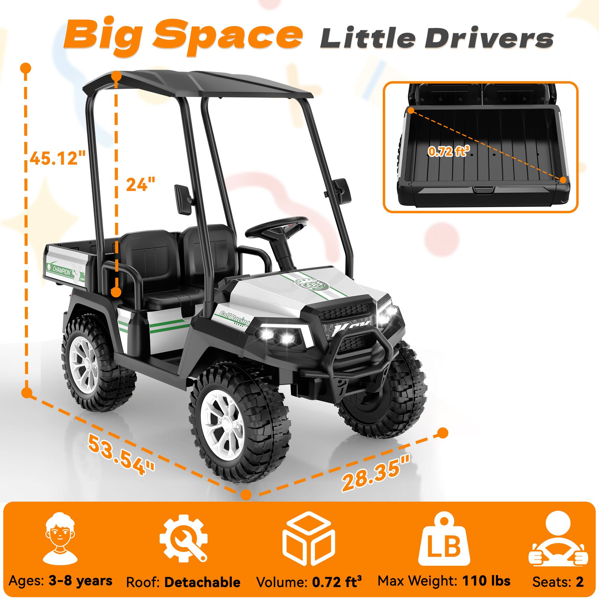 Big Space Little Drivers

45.12"
24"
0.72 ft³

CHAMPION
Collancing
GOLF

53.54" 28.35" LB

Ages: 3-8 years
Roof: Detachable
Volume: 0.72 ft³
Max Weight: 110 lbs
Seats: 2