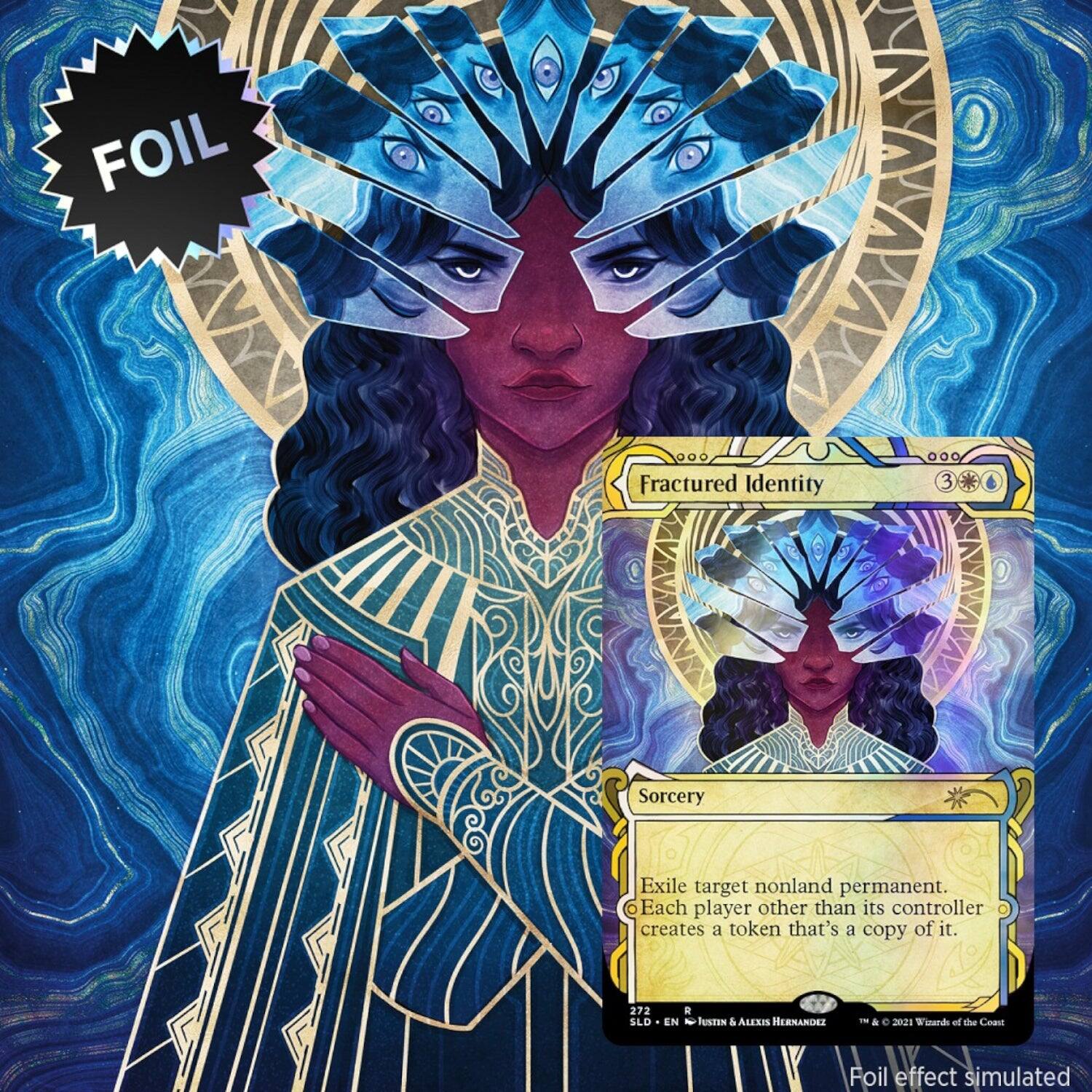 FOIL 000 Fractured Identity 3 Sorcery  
Exile target nonland permanent. Each player other than its controller creates a token that's a copy of it.  
272 SLD E EN N JUSEIN & ALEXIS HERNANDEZ -- & e 2021  
Foil effect simulated