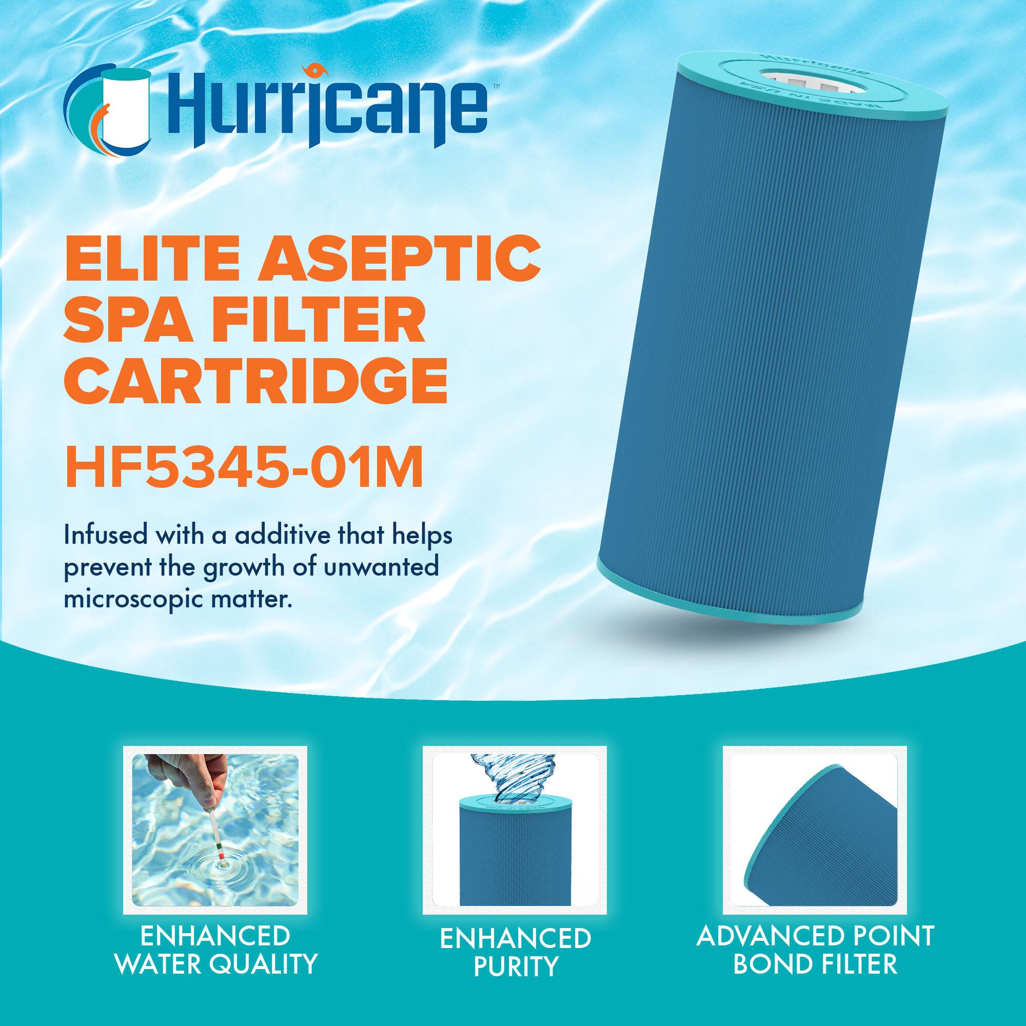 Hurricane

ELITE ASEPTIC SPA FILTER CARTRIDGE  
HF5345-01M

Infused with an additive that helps prevent the growth of unwanted microscopic matter.

ENHANCED WATER QUALITY  
ENHANCED PURITY  
ADVANCED POINT BOND FILTER