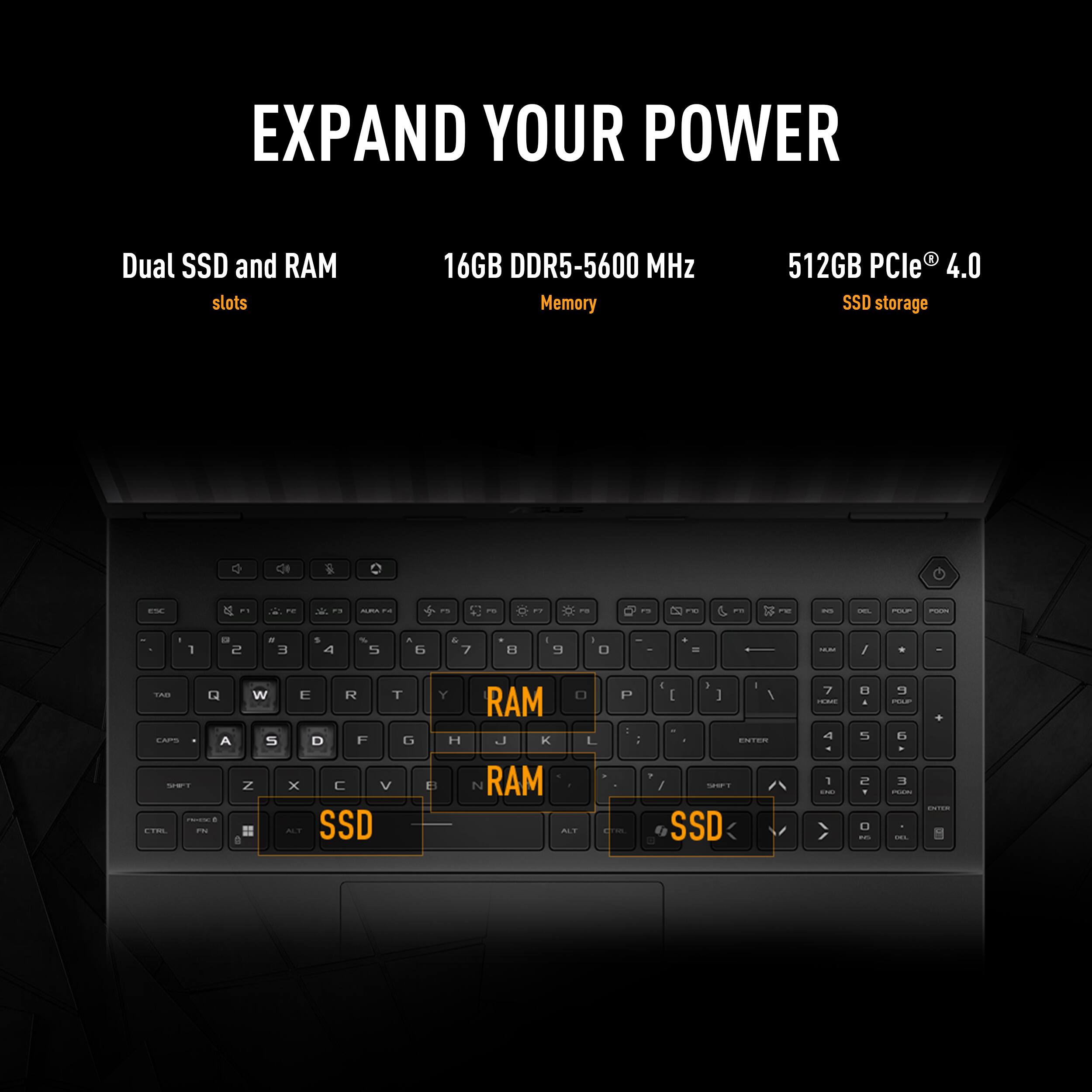 EXPAND YOUR POWER

Dual SSD and RAM slots

16GB DDR5-5600 MHz Memory

512GB PCIe® 4.0 SSD storage