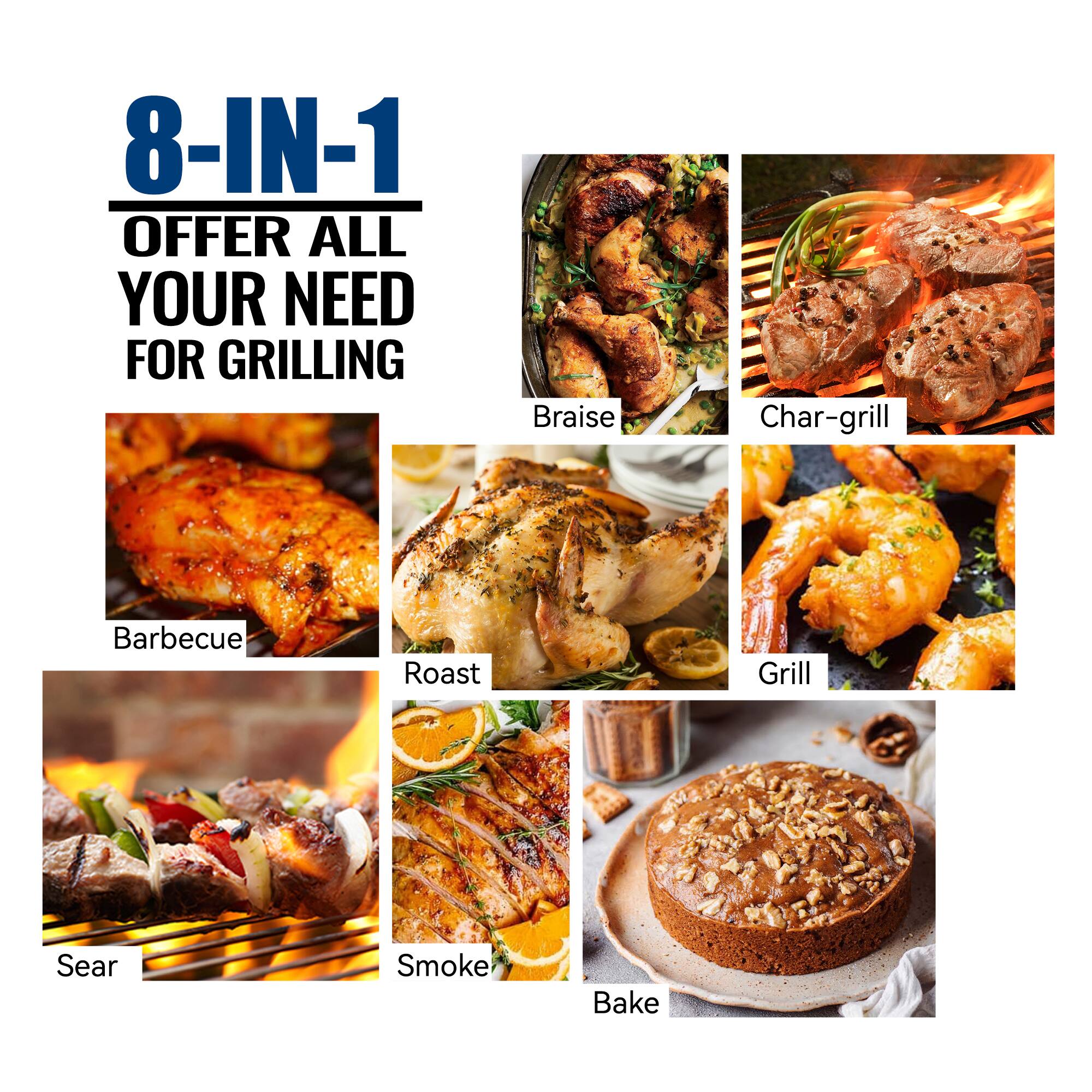 8-IN-1  
OFFER ALL YOUR NEED FOR GRILLING  

Braise  
Char-grill  
Barbecue  
Roast  
Grill  
Sear  
Smoke  
Bake
