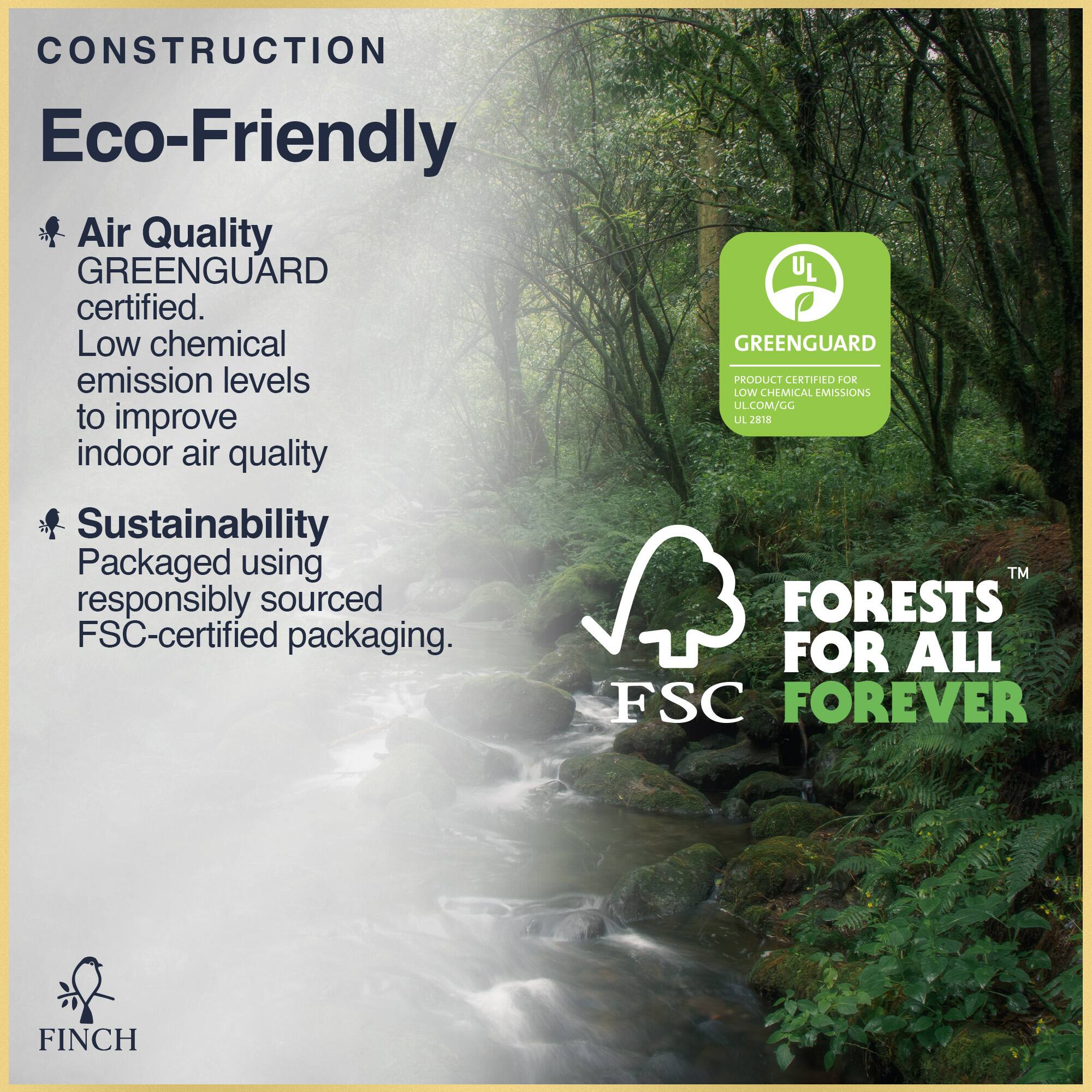 CONSTRUCTION Eco-Friendly

Air Quality
GREENGUARD certified.
Low chemical emission levels to improve indoor air quality

Sustainability
Packaged using responsibly sourced FSC-certified packaging.

FORESTS FOR ALL FOREVER

UL
GREENGUARD
PRODUCT CERTIFIED FOR LOW CHEMICAL EMISSIONS
ULJSIR LA
UL.COM/GG
UL 2818

FINCH