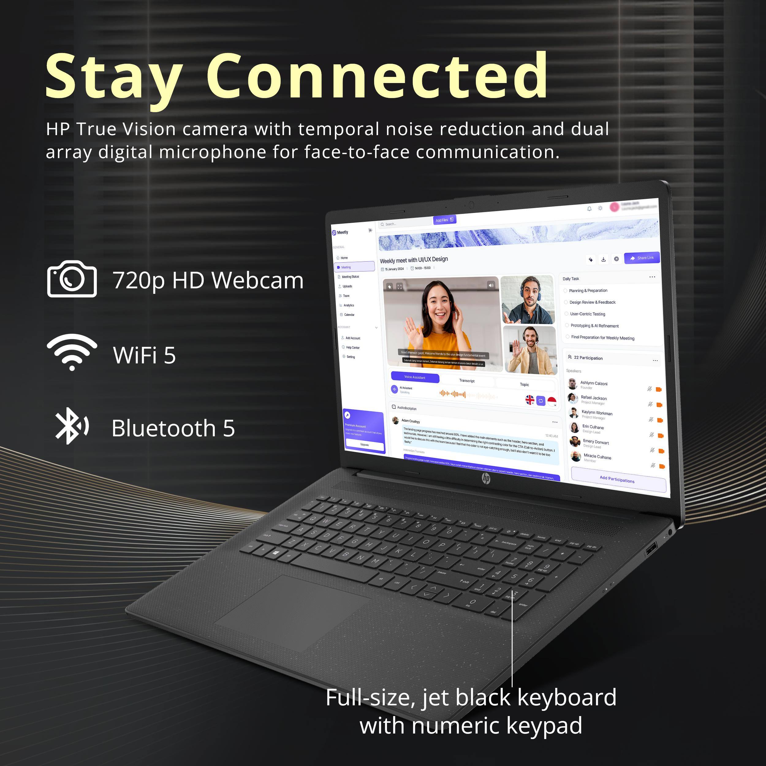 Stay Connected

HP True Vision camera with temporal noise reduction and dual array digital microphone for face-to-face communication.

- 720p HD Webcam
- WiFi 5
- Bluetooth 5

Full-size, jet black keyboard with numeric keypad