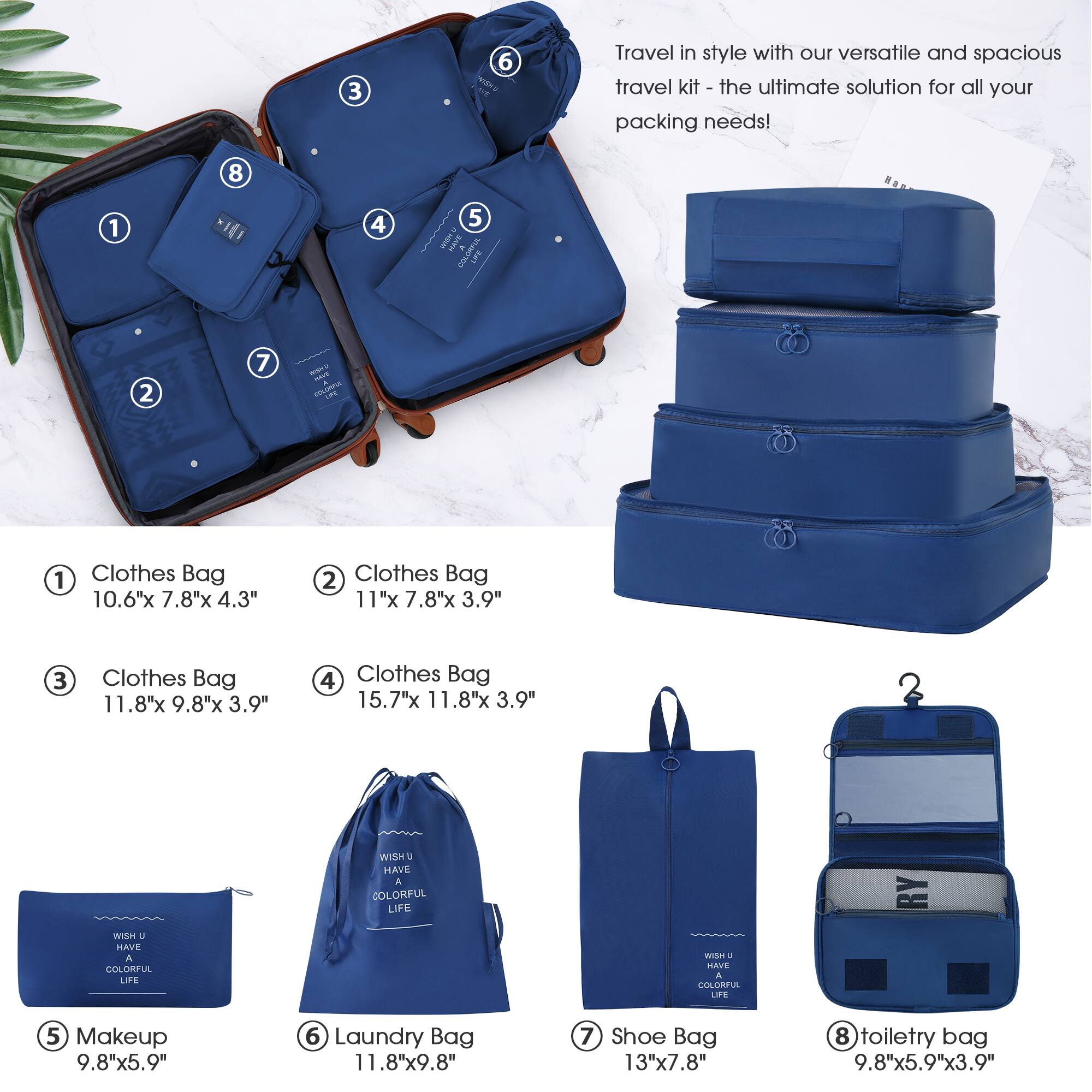 Travel in style with our versatile and spacious travel kit - the ultimate solution for all your packing needs!

1. Clothes Bag  
   10.6" x 7.8" x 4.3"

2. Clothes Bag  
   11" x 7.8" x 3.9"

3. Clothes Bag  
   11.8" x 9.8" x 3.9"

4. Clothes Bag  
   15.7" x 11.8" x 3.9"

5. Makeup  
   9.8" x 5.9"

6. Laundry Bag  
   11.8" x 9.8"

7. Shoe Bag  
   13" x 7.8"

8. Toiletry Bag  
   9.8" x 5.9" x 3.9"

WISH U HAVE A COLORFUL LIFE