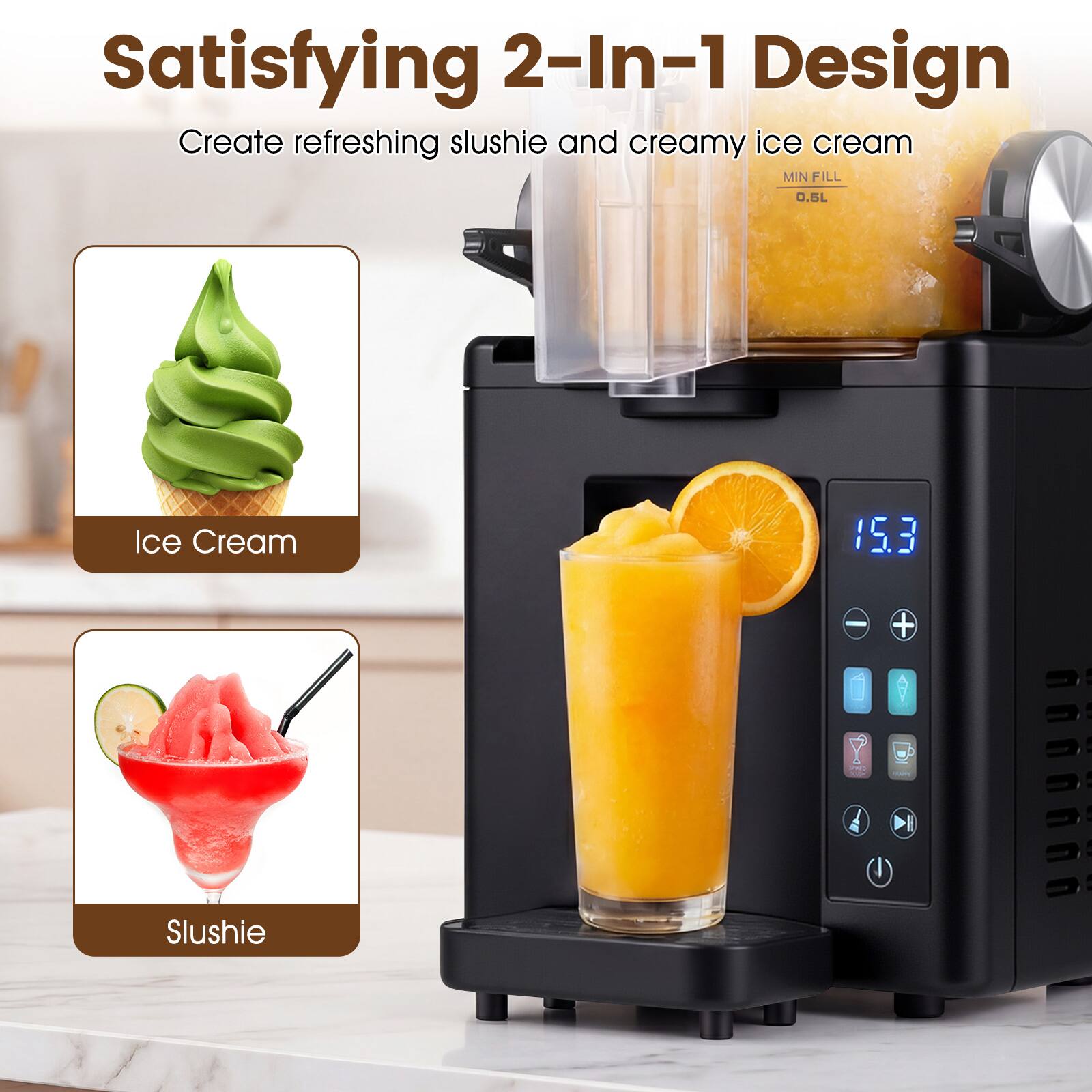 Satisfying 2-In-1 Design  
Create refreshing slushie and creamy ice cream  
MIN FILL 0.5L  
Ice Cream 15.3 - + Slushie