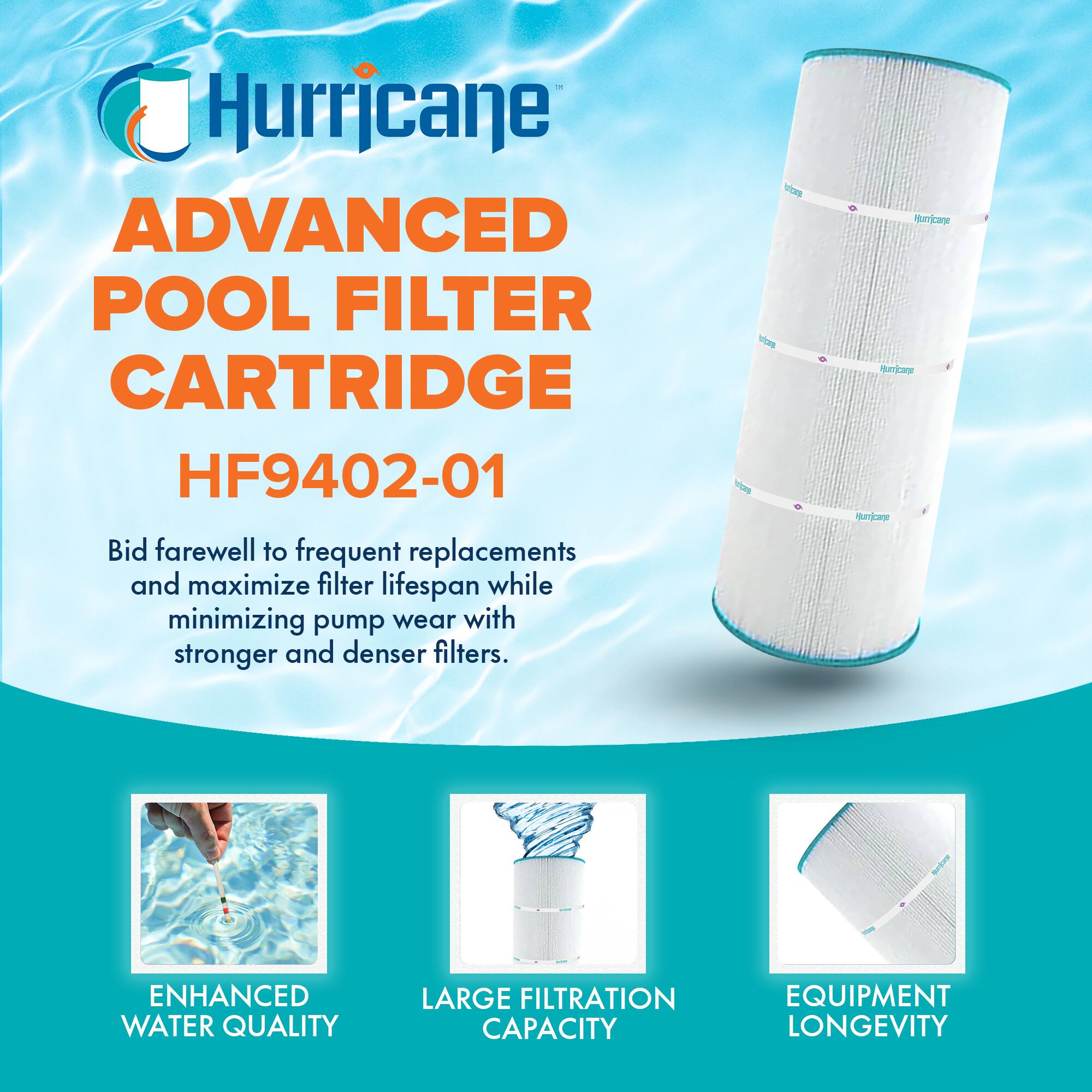 Hurricane  
ADVANCED POOL FILTER CARTRIDGE  
HF9402-01  

Bid farewell to frequent replacements and maximize filter lifespan while minimizing pump wear with stronger and denser filters.  

- ENHANCED WATER QUALITY  
- LARGE FILTRATION CAPACITY  
- EQUIPMENT LONGEVITY